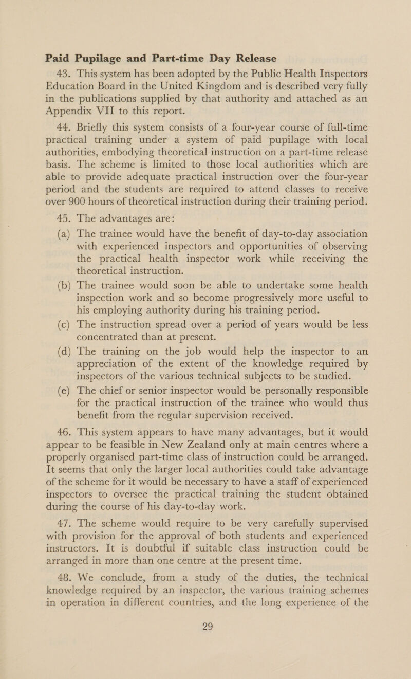 Paid Pupilage and Part-time Day Release 43, This system has been adopted by the Public Health Inspectors Education Board in the United Kingdom and is described very fully in the publications supplied by that authority and attached as an Appendix VII to this report. 44, Briefly this system consists of a four-year course of full-time practical training under a system of paid pupilage with local authorities, embodying theoretical instruction on a part-time release basis. ‘The scheme is limited to those local authorities which are able to provide adequate practical instruction over the four-year period and the students are required to attend classes to receive over 900 hours of theoretical instruction during their training period. 45. ‘The advantages are: (a) The trainee would have the benefit of day-to-day association with experienced inspectors and opportunities of observing the practical health inspector work while receiving the theoretical instruction. (b) The trainee would soon be able to undertake some health inspection work and so become progressively more useful to his employing authority during his training period. (c) The instruction spread over a period of years would be less concentrated than at present. (d) The training on the job would help the inspector to an appreciation of the extent of the knowledge required by inspectors of the various technical subjects to be studied. (e) The chief or senior inspector would be personally responsible for the practical instruction of the trainee who would thus benefit from the regular supervision received. 46. This system appears to have many advantages, but it would appear to be feasible in New Zealand only at main centres where a properly organised part-time class of instruction could be arranged. It seems that only the larger local authorities could take advantage of the scheme for it would be necessary to have a staff of experienced inspectors to oversee the practical training the student obtained during the course of his day-to-day work. 47, The scheme would require to be very carefully supervised with provision for the approval of both students and experienced instructors. It is doubtful if suitable class instruction could be arranged in more than one centre at the present time. 48. We conclude, from a study of the duties, the technical knowledge required by an inspector, the various training schemes in operation in different countries, and the long experience of the a