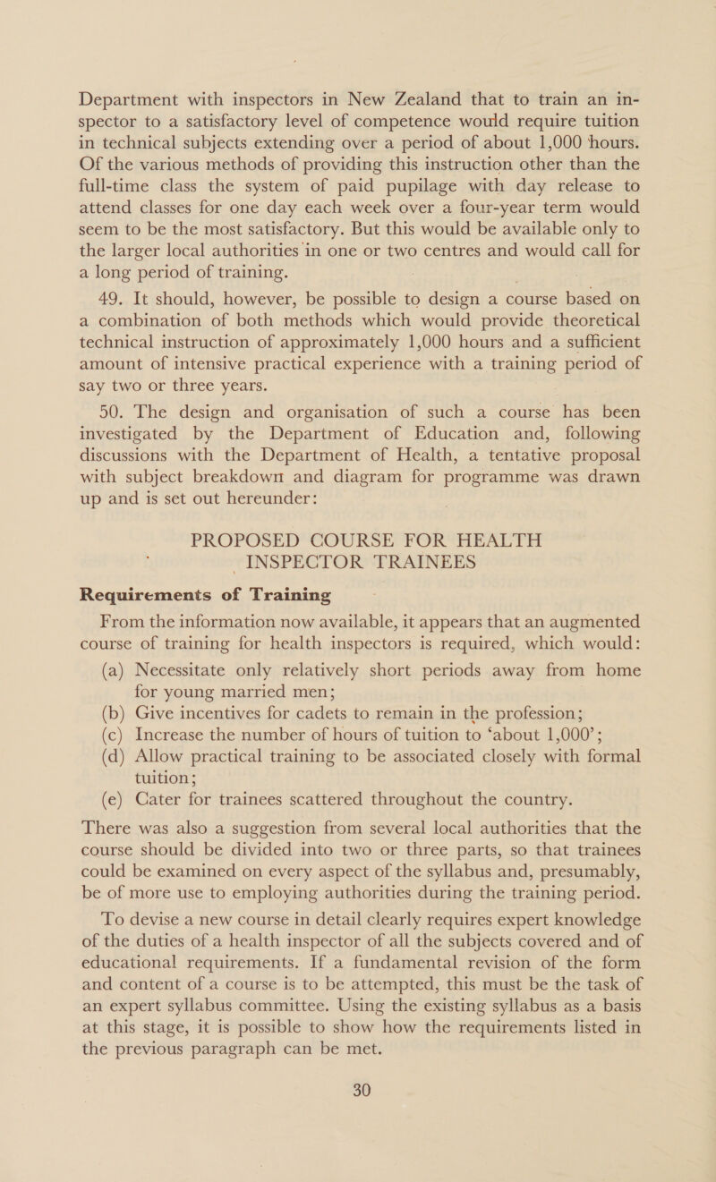 Department with inspectors in New Zealand that to train an in- spector to a satisfactory level of competence would require tuition in technical subjects extending over a period of about 1,000 ‘hours. Of the various methods of providing this instruction other than the full-time class the system of paid pupilage with day release to attend classes for one day each week over a four-year term would seem to be the most satisfactory. But this would be available only to the larger local authorities in one or two centres and would call for a long period of training. 49. It should, however, be possible to design a course based on a combination of both methods which would provide theoretical technical instruction of approximately 1,000 hours and a sufficient amount of intensive practical experience with a training period of say two or three years. 50. The design and organisation of such a course has been investigated by the Department of Education and, following discussions with the Department of Health, a tentative proposal with subject breakdown and diagram for programme was drawn up and is set out hereunder: PROPOSED COURSE FOR HEALTH INSPECTOR TRAINEES Requirements of Training From the information now available, it appears that an augmented course of training for health inspectors is required, which would: (a) Necessitate only relatively short periods away from home for young married men; (b) Give incentives for cadets to remain in the profession; (c) Increase the number of hours of tuition to ‘about 1,000’; (d) Allow practical training to be associated closely with formal tuition; (e) Cater for trainees scattered throughout the country. There was also a suggestion from several local authorities that the course should be divided into two or three parts, so that trainees could be examined on every aspect of the syllabus and, presumably, be of more use to employing authorities during the training period. To devise a new course in detail clearly requires expert knowledge of the duties of a health inspector of all the subjects covered and of educational requirements. If a fundamental revision of the form and content of a course is to be attempted, this must be the task of an expert syllabus committee. Using the existing syllabus as a basis at this stage, it is possible to show how the requirements listed in the previous paragraph can be met.