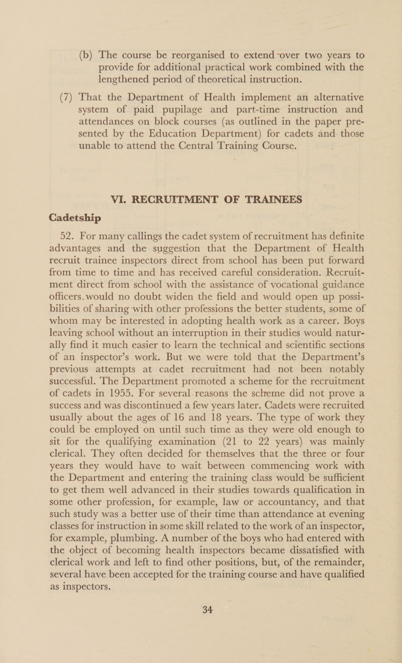 (b) The course be reorganised to extend-over two years to provide for additional practical work combined with the lengthened period of theoretical instruction. | (7) That the Department of Health implement an alternative system of paid pupilage and part-time instruction and attendances on block courses (as outlined in the paper pre- sented by the Education Department) for cadets and those unable to attend the Central ‘Training Course. VI. RECRUITMENT OF TRAINEES Cadetship 52. For many callings the cadet system of recruitment has definite advantages and the suggestion that the Department of Health recruit trainee inspectors direct from school has been put forward from time to time and has received careful consideration. Recruit- ment direct from school with the assistance of vocational guidance officers.would no doubt widen the field: and would open up possi- bilities of sharing with other professions the better students, some of whom may be interested in adopting health work as a career. Boys leaving school without an interruption in their studies would natur- ally find it much easier to learn the technical and scientific sections of an inspector’s work. But we were told that the Department’s previous attempts at cadet recruitment had not been _ notably successful. ‘The Department promoted a scheme for the recruitment of cadets in 1955. For several. reasons the scheme did not prove a success and was discontinued a few years later. Cadets were recruited usually about the ages of 16 and 18 years. The type of work they could be employed on until such time as they were old enough to sit for the qualifying examination (21 to 22 years) was mainly clerical. ‘They often decided for themselves that the three or four years they would have to wait between commencing work with the Department and entering the training class. would be sufficient to get them well advanced in their studies towards qualification in some other profession, for example, law or accountancy, and that such study was a better use of their time than attendance at evening classes for instruction in some skill related to the work of an inspector, for example, plumbing. A number of the boys who had entered with the object of becoming health inspectors became dissatisfied with clerical work and left to find other positions, but, of the remainder, several have been accepted for the training course and have qualified as inspectors.