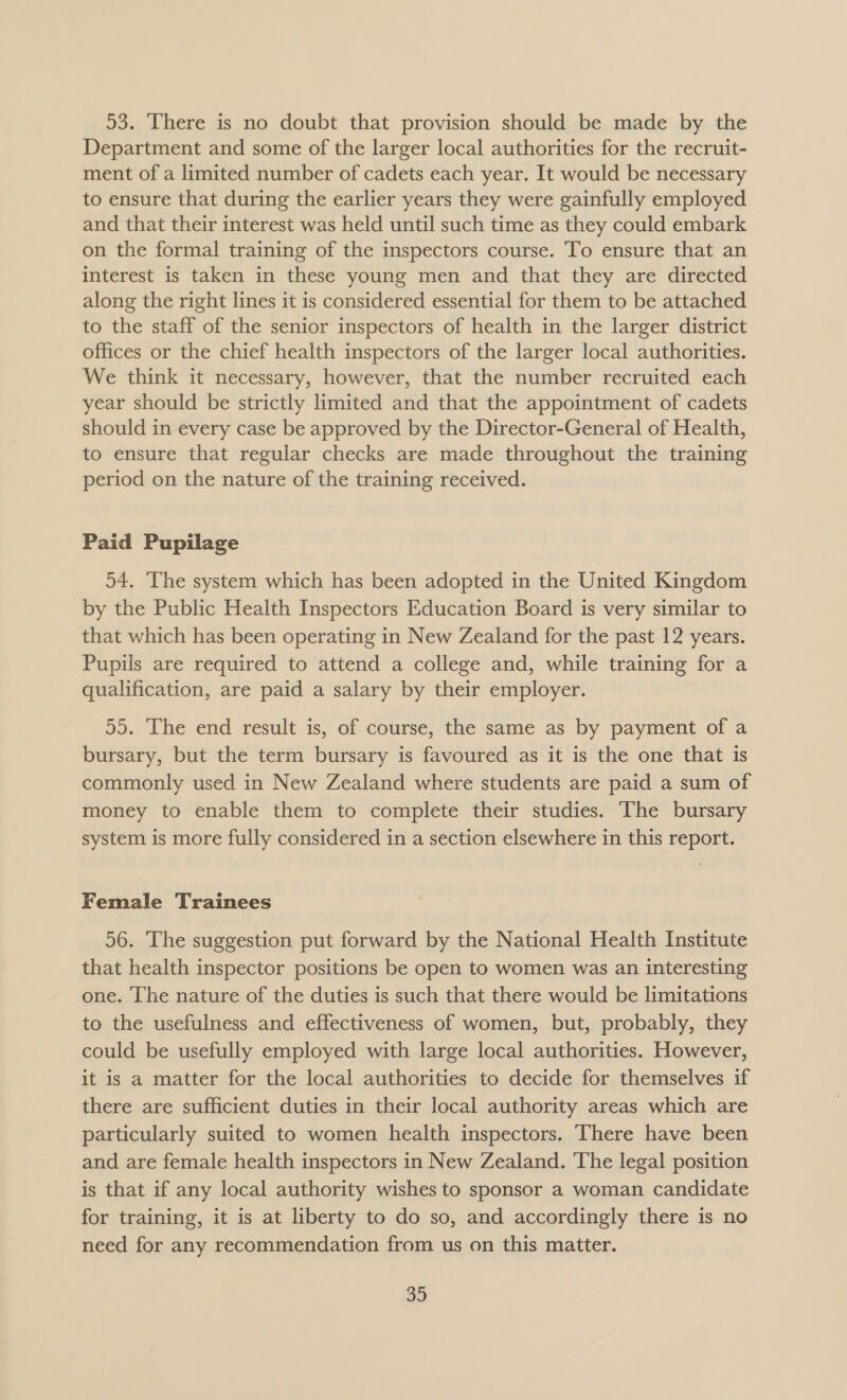 53. There is no doubt that provision should be made by the Department and some of the larger local authorities for the recruit- ment of a limited number of cadets each year. It would be necessary to ensure that during the earlier years they were gainfully employed and that their interest was held until such time as they could embark on the formal training of the inspectors course. To ensure that an interest is taken in these young men and that they are directed along the right lines it is considered essential for them to be attached to the staff of the senior inspectors of health in the larger district offices or the chief health inspectors of the larger local authorities. We think it necessary, however, that the number recruited each year should be strictly limited and that the appointment of cadets should in every case be approved by the Director-General of Health, to ensure that regular checks are made throughout the training period on the nature of the training received. Paid Pupilage 54. ‘The system which has been adopted in the United Kingdom by the Public Health Inspectors Education Board is very similar to that which has been operating in New Zealand for the past 12 years. Pupils are required to attend a college and, while training for a qualification, are paid a salary by their employer. 55. The end result is, of course, the same as by payment of a bursary, but the term bursary is favoured as it is the one that is commonly used in New Zealand where students are paid a sum of money to enable them to complete their studies. The bursary system is more fully considered in a section elsewhere in this report. Female Trainees 56. The suggestion put forward by the National Health Institute that health inspector positions be open to women was an interesting one. The nature of the duties is such that there would be limitations to the usefulness and effectiveness of women, but, probably, they could be usefully employed with large local authorities. However, it is a matter for the local authorities to decide for themselves if there are sufficient duties in their local authority areas which are particularly suited to women health inspectors. There have been and are female health inspectors in New Zealand. The legal position is that if any local authority wishes to sponsor a woman candidate for training, it is at liberty to do so, and accordingly there is no need for any recommendation from us on this matter.