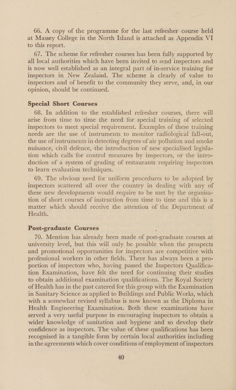 66. A copy of the programme for the last refresher course held at Massey College in the North Island is attached as LADY VI to this report. 67. The scheme for refresher courses has been fully supported by all local authorities which have been invited to send inspectors and is now well established as an integral part of in-service training for inspectors in New Zealand. The scheme is clearly of -value to inspectors and of benefit to the community they serve, and, in our opinion, should be continued. Special Short Courses 68. In addition to the established refresher courses, there will arise from time to time the need for special training of selected inspectors to meet special requirement. Examples of these training needs are the use of instruments to monitor radiological fall-out, the use of instruments in detecting degrees of air pollution and smoke nuisance, civil defence,-the introduction of new specialised legisla- tion which calls for control measures by inspectors, or the intro- duction of a system of grading of restaurants requiring inspectors to learn evaluation techniques. 69. The obvious need for uniform procedures to be adopted by inspectors scattered all over the country in dealing with any of these new developments would require to be met by the organisa- tion of short courses of instruction from time to time and this is a matter which should receive the attention of the Department of Health. Post-graduate Courses 70. Mention has already been made of post-graduate courses at university level, but this will only be possible when the prospects and promotional opportunities for inspectors are competitive with professional workers in other fields. ‘There has always been a pro- portion of inspectors who, having passed the Inspectors Qualifica- tion Examination, have felt the need for continuing their studies to obtain additional examination qualifications. ‘The Royal Society of Health has in the past catered for this group with the Examination in Sanitary Science as applied to Buildings and Public Works, which with a somewhat revised syllabus is now known as the Diploma in Health Engineering Examination. Both these examinations have served a very useful purpose in encouraging inspectors to obtain a wider knowledge of sanitation and hygiene and so develop their confidence as inspectors. ‘The value of these qualifications has been recognised in a tangible form by certain local authorities including in the agreements which cover conditions of employment of inspectors