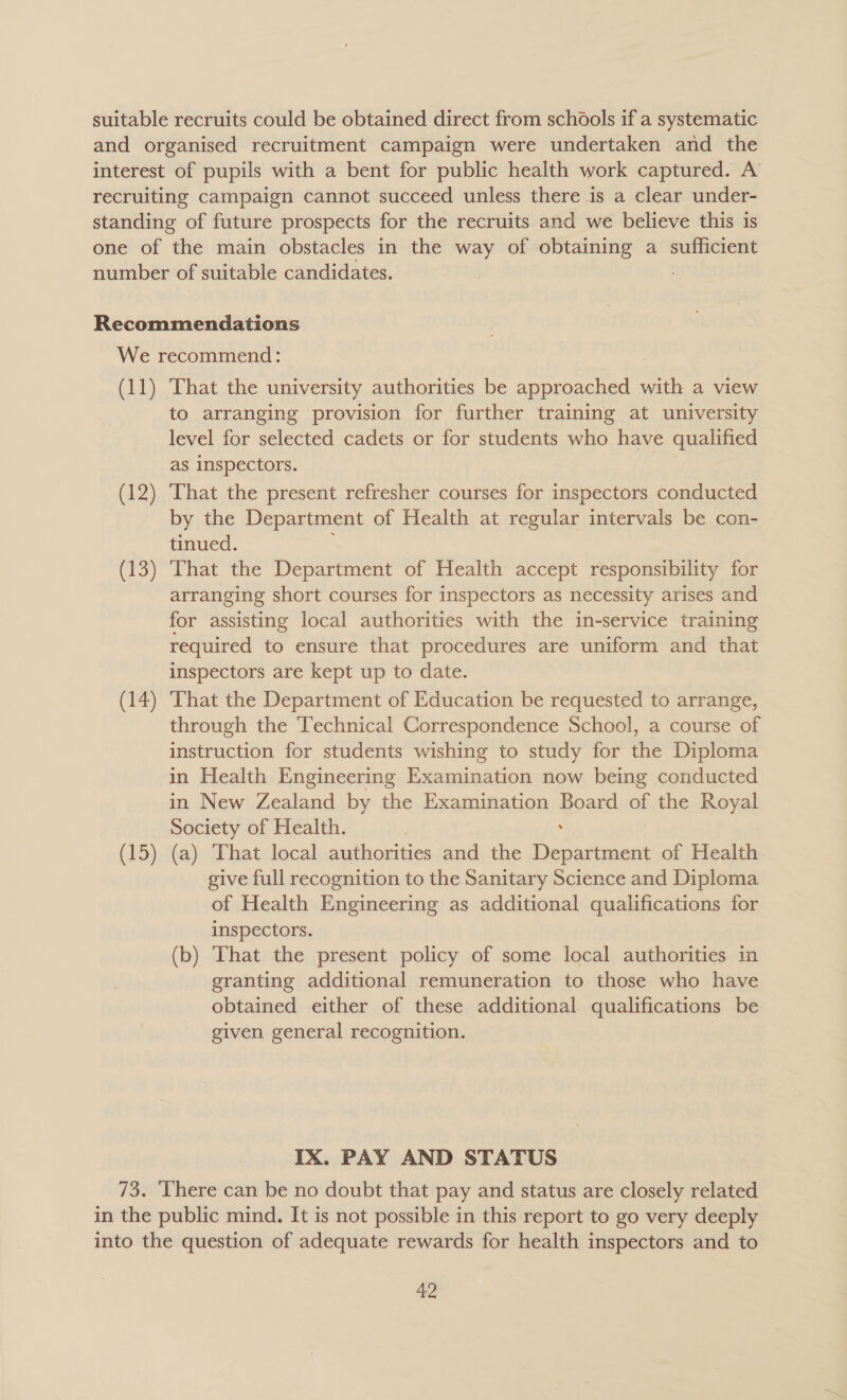 (11) (12) (13) (14) (15) That the university authorities be approached with a view to arranging provision for further training at university level for selected cadets or for students who have qualified as inspectors. | That the present refresher courses for inspectors conducted by the Department of Health at regular intervals be con- tinued. : That the Department of Health accept responsibility for arranging short courses for inspectors as necessity arises and for assisting local authorities with the in-service training required to ensure that procedures are uniform and that inspectors are kept up to date. That the Department of Education be requested to arrange, through the Technical Correspondence School, a course of instruction for students wishing to study for the Diploma in Health Engineering Examination now being conducted in New Zealand by the Examination Board of the Royal Society of Health. | . (a) That local authorities and the Department of Health give full recognition to the Sanitary Science and Diploma of Health Engineering as additional qualifications for inspectors. (b) That the present policy of some local authorities in granting additional remuneration to those who have obtained either of these additional qualifications be given general recognition. | IX. PAY AND STATUS Ha