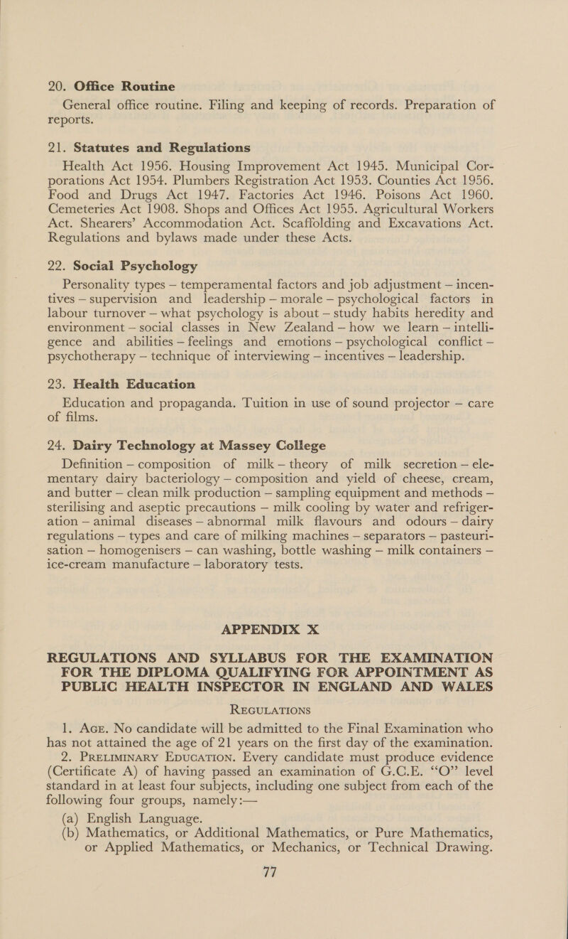 20. Office Routine General office routine. Filing and keeping of records. Preparation of reports. 21. Statutes and Regulations Health Act 1956. Housing Improvement Act 1945. Municipal Cor- porations Act 1954. Plumbers Registration Act 1953. Counties Act 1956. Food and Drugs Act 1947. Factories Act 1946. Poisons Act 1960. Cemeteries Act 1908. Shops and Offices Act 1955. Agricultural Workers Act. Shearers’ Accommodation Act. Scaffolding and Excavations Act. Regulations and bylaws made under these Acts. 22. Social Psychology Personality types — temperamental factors and job adjustment — incen- tives — supervision and leadership — morale — psychological factors in labour turnover — what psychology is about — study habits heredity and environment — social classes in New Zealand —how we learn — intelli- gence and abilities—feelings and emotions — psychological conflict — psychotherapy — technique of interviewing — incentives — leadership. 23. Health Education Education and propaganda. Tuition in use of sound projector — care of films. 24. Dairy Technology at Massey College Definition — composition of milk-—theory of milk secretion — ele- mentary dairy bacteriology — composition and yield of cheese, cream, and butter — clean milk production — sampling equipment and methods — sterilising and aseptic precautions — milk cooling by water and refriger- ation — animal diseases— abnormal milk flavours and odours — dairy regulations — types and care of milking machines — separators — pasteuri- sation — homogenisers — can washing, bottle washing — milk containers — ice-cream manufacture — laboratory tests. APPENDIX X REGULATIONS AND SYLLABUS FOR THE EXAMINATION FOR THE DIPLOMA QUALIFYING FOR APPOINTMENT AS PUBLIC HEALTH INSPECTOR IN ENGLAND AND WALES REGULATIONS 1, Ace. No candidate will be admitted to the Final Examination who has not attained the age of 21 years on the first day of the examination. 2. PRELIMINARY EpucaTion. Every candidate must produce evidence (Certificate A) of having passed an examination of G.C.E. “O”’ level standard in at least four subjects, including one subject from each of the following four groups, namely :— (a) English Language. (b) Mathematics, or Additional Mathematics, or Pure Mathematics, or Applied Mathematics, or Mechanics, or Technical Drawing. 71