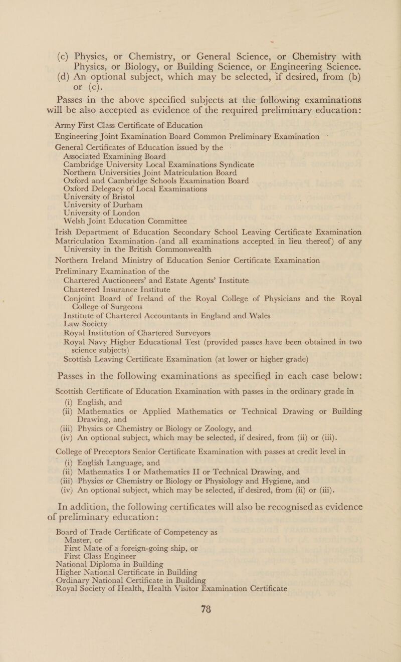 ~ (c) Physics, or Chemistry, or General Science, or Chemistry with Physics, or Biology, or Building Science, or Engineering Science. (d) An optional subject, which may be selected, if desired, from (b) or (c). Passes in the above specified subjects at the following examinations will be also accepted as evidence of the required preliminary education: Army First Class Certificate of Education Engineering Joint Examination Board Common Preliminary Examination General Certificates of Education issued by the Associated Examining Board Cambridge University Local Examinations Syndicate Northern Universities Joint Matriculation Board Oxford and Cambridge Schools Examination Board . Oxford Delegacy of Local Examinations University of Bristol University of Durham University of London Welsh Joint Education Committee Trish Department of Education Secondary School Ceties Certificate Examination Matriculation Examination.(and all examinations accepted in lieu thereof) of any University in the British Commonwealth Northern Ireland Ministry of Education Senior Certificate Examination Preliminary Examination of the Chartered Auctioneers’ and Estate Agents’ Institute Chartered Insurance Institute Conjoint Board of Ireland of the Royal College of Physicians and the Royal College of Surgeons Institute of Chartered Accountants in England and Wales Law Society Royal Institution of Chartered Surveyors Royal Navy Higher Educational Test (provided passes have been obtained in two science subjects) Scottish Leaving Certificate Examination (at lower or higher grade) Passes in the following examinations as specified in each case below: Scottish Certificate of Education Examination with passes in the ordinary grade in (i) English, and (ii) Mathematics or Applied Mathematics or Technical Drawing or Building Drawing, and (1) Physics or Chemistry or Biology or Zoology, and (iv) An optional subject, which may be selected, if desired, from (ii) or (iii). College of Preceptors Senior Certificate Examination with passes at credit level in (i) English Language, and (11) Mathematics I or Mathematics II or Technical Drawing, and (ui) Physics or Chemistry or Biology or Physiology and Hygiene, and (iv) An optional subject, which may be selected, if desired, from (ii) or (iii). In addition, the following certificates will also be recognised as evidence of preliminary education: Board of ‘Trade Certificate of Competency as Master, or First Mate of a foreign-going ship, or First Class Engineer National Diploma in Building Higher National Certificate in Building Ordinary National Certificate in Building Royal Society of Health, Health Visitor Examination Certificate