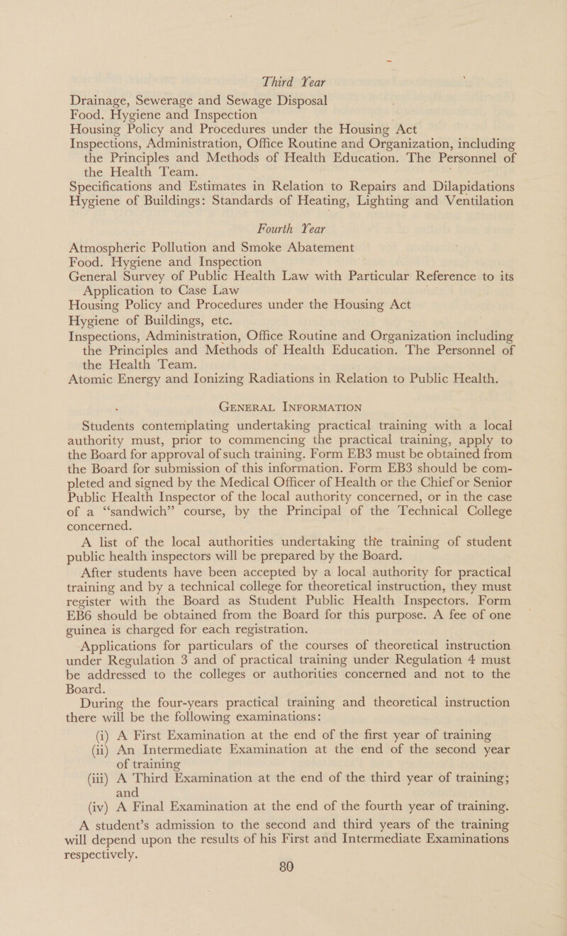 Third Year Drainage, Sewerage and Sewage Disposal Food. Hygiene and Inspection Housing Policy and Procedures under the Housing Act Inspections, Administration, Office Routine and Organization, including the Principles and Methods of Health Education. The Personnel of the Health Team. Specifications and Estimates in Relation to Repairs and Dilapidations Hygiene of Buildings: Standards of Heating, Lighting and Ventilation Fourth Year Atmospheric Pollution and Smoke Abatement | Food. Hygiene and Inspection General Survey of Public Health Law with Particular Reference to its Application to Case Law Housing Policy and Procedures under the Housing Act Hygiene of Buildings, etc. Inspections, Administration, Office Routine and Organization including the Principles and Methods of Health Education. The Personnel of the Health Team. Atomic Energy and Ionizing Radiations in Relation to Public Health. GENERAL INFORMATION Students contemplating undertaking practical training with a local authority must, prior to commencing the practical training, apply to the Board for approval of such training. Form EB3 must be obtained from the Board for submission of this information. Form EB3 should be com- pleted and signed by the Medical Officer of Health or the Chief or Senior Public Health Inspector of the local authority concerned, or in the case of a “sandwich”? course, by the Principal of the Technical College concerned. A list of the local authorities undertaking the training of student public health inspectors will be prepared by the Board. After students have been accepted by a local authority for practical training and by a technical college for theoretical instruction, they must register with the Board as Student Public Health Inspectors. Form EB6 should be obtained from the Board for this purpose. A fee of one guinea is charged for each registration. Applications for particulars of the courses of theoretical instruction under Regulation 3 and of practical training under Regulation 4 must be addressed to the colleges or authorities concerned and not to the Board. During the four-years practical training and theoretical instruction there will be the following examinations: (i) A First Examination at the end of the first year of training (ii) An Intermediate Examination at the end of the second year of training (iii) A Third Examination at the end of the third year of training; and (iv) A Final Examination at the end of the fourth year of training. A student’s admission to the second and third years of the training will depend upon the results of his First and Intermediate Examinations respectively.
