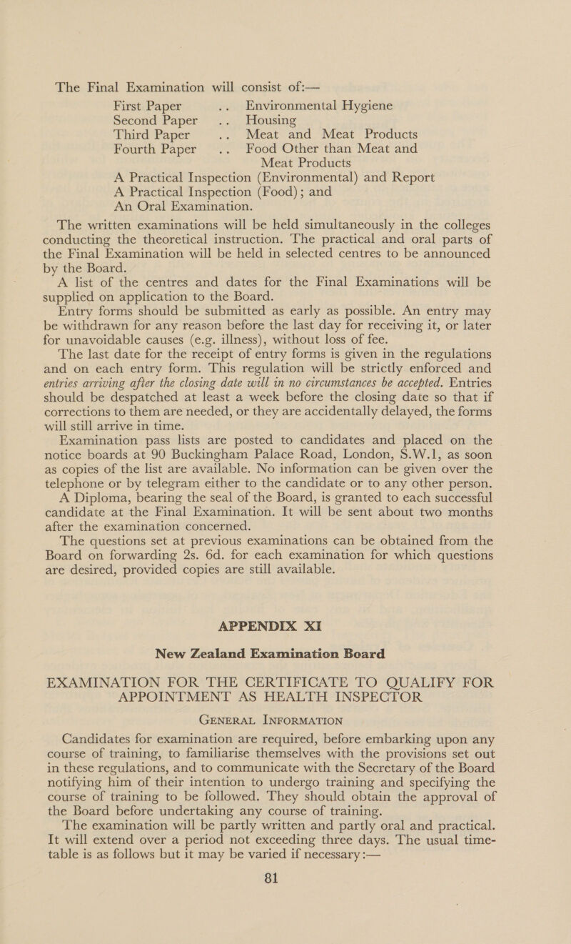 The Final Examination will consist of:— First Paper .. Environmental Hygiene Second Paper .. Housing Third Paper .. Meat and Meat Products Fourth Paper .. Food Other than Meat and Meat Products A Practical Inspection (Environmental) and Report A Practical Inspection (Food); and An Oral Examination. The written examinations will be held simultaneously in the colleges conducting the theoretical instruction. The practical and oral parts of the Final Examination will be held in selected centres to be announced by the Board. A list of the centres and dates for the Final Examinations will be supplied on application to the Board. Entry forms should be submitted as early as possible. An entry may be withdrawn for any reason before the last day for receiving it, or later for unavoidable causes (e.g. illness), without loss of fee. The last date for the receipt of entry forms is given in the regulations and on each entry form. This regulation will be strictly enforced and entries arriving after the closing date will in no circumstances be accepted. Entries should be despatched at least a week before the closing date so that if corrections to them are needed, or they are accidentally delayed, the forms will still arrive in time. Examination pass lists are posted to candidates and placed on the notice boards at 90 Buckingham Palace Road, London, $.W.1, as soon as copies of the list are available. No information can be given over the telephone or by telegram either to the candidate or to any other person. A Diploma, bearing the seal of the Board, is granted to each successful candidate at the Final Examination. It will be sent about two months after the examination concerned. The questions set at previous examinations can be obtained from the Board on forwarding 2s. 6d. for each examination for which questions are desired, provided copies are still available. APPENDIX XI New Zealand Examination Board EXAMINATION FOR THE CERTIFICATE TO QUALIFY FOR APPOINTMENT AS HEALTH INSPECTOR GENERAL INFORMATION Candidates for examination are required, before embarking upon any course of training, to familiarise themselves with the provisions set out in these regulations, and to communicate with the Secretary of the Board notifying him of their intention to undergo training and specifying the course of training to be followed. They should obtain the approval of the Board before undertaking any course of training. The examination will be partly written and partly oral and practical. It will extend over a period not exceeding three days. The usual time- table is as follows but it may be varied if necessary :—