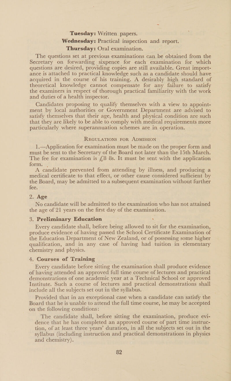 Tuesday: Written papers. Wednesday: Practical inspection and. report. Thursday: Oral examination. The questions set at previous examinations can be obtained from the Secretary on forwarding sixpence for each examination for which questions are desired, providing copies are still available. Great import- ance is attached to practical knowledge such as a candidate should have acquired in the course of his training. A desirably high standard of theoretical knowledge cannot compensate for any failure to satisfy the examiners in respect of thorough practical familiarity with the work and duties of a health inspector. Candidates proposing to qualify themselves with a view to appoint- ment by local authorities or Government Department are advised to satisfy themselves that their age, health and physical condition are such that they are likely to be able to comply with medical requirements more particularly where superannuation schemes are in operation. REGULATIONS FOR ADMISSION’ 1.—Application for examination must be made on the proper form and must be sent to the Secretary of the Board not later than the 15th March. The fee for examination is £8 8s. It must be sent with the application form. . A candidate prevented from attending by illness, and producing a medical certificate to that effect, or other cause considered sufficient by the Board, may be admitted to a subsequent examination without further fee. ; 2. Age No candidate will be admitted to the examination who has not attained the age of 21 years on the first day of the examination. 3. Preliminary Education . Every candidate shall, before being allowed to sit for the examination, produce evidence of having passed the School Certificate Examination of the Education Department of New Zealand, or of possessing some higher qualification, and in any case of having had tuition in elementary chemistry and physics. 4. Courses of Training Every candidate before sitting the examination shall produce evidence of having attended an approved full time course of lectures and practical demonstrations of one academic year at a Technical School or approved Institute. Such a course of lectures and practical demonstrations shall include all the subjects set out in the syllabus. Provided that in an exceptional case when a candidate can satisfy the Board that he is unable to attend the full time course, he may be accepted on the following conditions: The candidate shall, before sitting the examination, produce evi- dence that he has completed an approved course of part time instruc- tion, of at least three years’ duration, in all the subjects set out in the syllabus (including instruction and practical demonstrations in physics and chemistry).