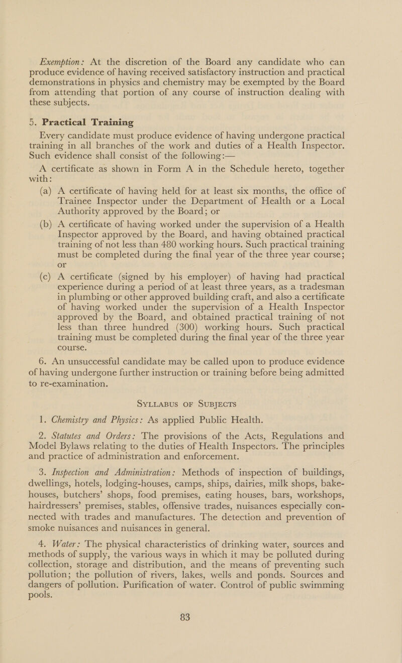 Exemption: At the discretion of the Board any candidate who can produce evidence of having received satisfactory instruction and practical demonstrations in physics and chemistry may be exempted by the Board from attending that portion of any course of instruction dealing with these subjects. 5. Practical Training Every candidate must produce evidence of having undergone practical training in all branches of the work and duties of a Health Inspector. Such evidence shall consist of the following :— A certificate as shown in Form A in the Schedule hereto, together with: (a) A certificate of having held for at least six months, the office of Trainee Inspector under the Department of Health or a Local Authority approved by the Board; or (b) A certificate of having worked under the supervision of a Health Inspector approved by the Board, and having obtained practical training of not less than 480 working hours. Such practical training must be completed during the final year of the three year course; or (c) A certificate (signed by his employer) of having had practical experience during a period of at least three years, as a tradesman in plumbing or other approved building craft, and also a certificate of having worked under the supervision of a Health Inspector approved by the Board, and obtained practical training of not less than three hundred (300) working hours. Such practical training must be completed during the final year of the three year course. 6. An unsuccessful candidate may be called upon to produce evidence of having undergone further instruction or training before being admitted to re-examination. SYLLABUS OF SUBJECTS 1. Chemistry and Physics: As applied Public Health. 2. Statutes and Orders: The provisions of the Acts, Regulations and Model Bylaws relating to the duties of Health Inspectors. ‘The principles and practice of administration and enforcement. 3. Inspection and Administration: Methods of inspection of buildings, dwellings, hotels, lodging-houses, camps, ships, dairies, milk shops, bake- houses, butchers’ shops, food premises, eating houses, bars, workshops, hairdressers’ premises, stables, offensive trades, nuisances especially con- nected with trades and manufactures. The detection and prevention of smoke nuisances and nuisances in general. 4. Water: The physical characteristics of drinking water, sources and methods of supply, the various ways in which it may be polluted during collection, storage and distribution, and the means of preventing such pollution; the pollution of rivers, lakes, wells and ponds. Sources and sie ian of pollution. Purification of water. Control of public swimming pools.