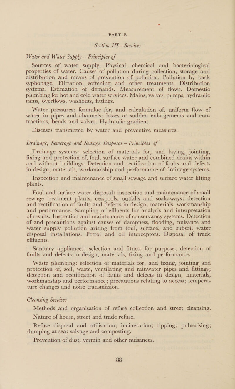 Section L1]—Services Water and Water Supply — Principles of Sources of water supply. Physical, chemical and_ bacteriological properties of water. Causes of pollution during collection, storage and distribution and means of prevention of pollution. Pollution by back syphonage. Filtration, softening and other treatments. Distribution systems. Estimation of demands. Measurement of flows. Domestic plumbing for hot and cold water services. Mains, valves, pumps, hydraulic rams, overflows, washouts, fittings. Water pressures: formulae for, and calculation of, uniform flow of water in pipes and channels; losses at sudden enlargements and con- tractions, bends and valves. Hydraulic gradient. Diseases transmitted by water and preventive measures. Drainage, Sewerage and Sewage Disposal — Principles of Drainage systems: selection of materials for, and laying, jointing, fixing and protection of, foul, surface water and combined drains within and without buildings. Detection and rectification of faults and defects in design, materials, workmanship and performance of drainage systems. Inspection and maintenance of small sewage and surface water lifting plants. Foul and surface water disposal: inspection and maintenance a small sewage treatment plants, cesspools, outfalls and soakaways; detection and rectification of faults and defects in design, materials, workmanship and performance. Sampling of effluents for analysis and interpretation of results. Inspection and maintenance of conservancy systems. Detection of and precautions against causes of dampness, flooding, nuisance and water supply pollution arising from foul, surface, and subsoil water disposal installations. Petrol and oil interceptors. Disposal of trade effluents. Sanitary appliances: selection and fitness for purpose; detection of faults and defects in design, materials, fixing and performance. Waste plumbing: selection of materials for, and fixing, jointing and protection of, soil, waste, ventilating and rainwater pipes and fittings; detection and rectification of faults and defects in design, materials, workmanship and performance; precautions relating to access; tempera- ture changes and noise transmission. Cleansing Services Methods and organisation of refuse collection and street cleansing. Nature of house, street and trade refuse. Refuse disposal and utilisation; incineration; tipping; pulverising; dumping at sea; salvage and composting. Prevention of dust, vermin and other nuisances.