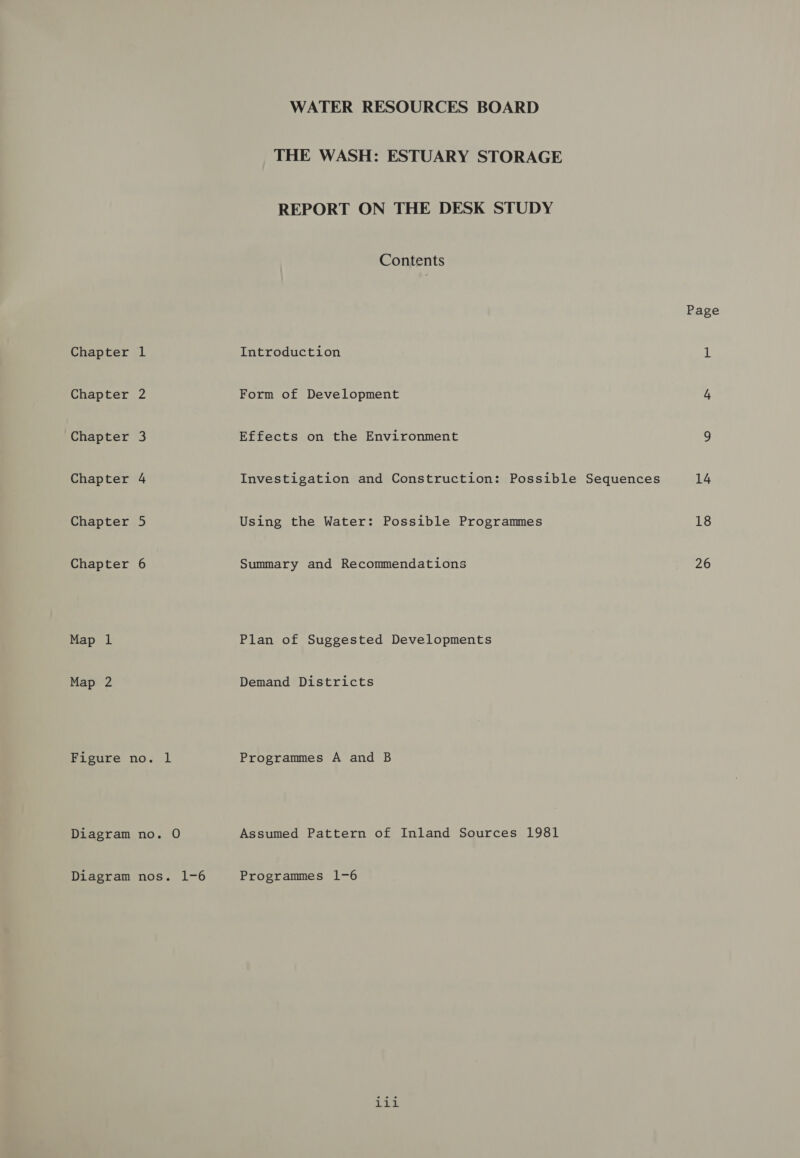 Chapter 1 Chapter 2 Chapter 3 Chapter 4 Chapter 5 Chapter 6 Map 1 Map 2 Figure no. lL Diagram no. O Diagram nos. 1-6 WATER RESOURCES BOARD THE WASH: ESTUARY STORAGE REPORT ON THE DESK STUDY Contents Introduction Form of Development Effects on the Environment Investigation and Construction: Possible Sequences Using the Water: Possible Programmes Summary and Recommendations Plan of Suggested Developments Demand Districts Programmes A and B Assumed Pattern of Inland Sources 1981 Programmes 1-6 iii Page 14 18 26