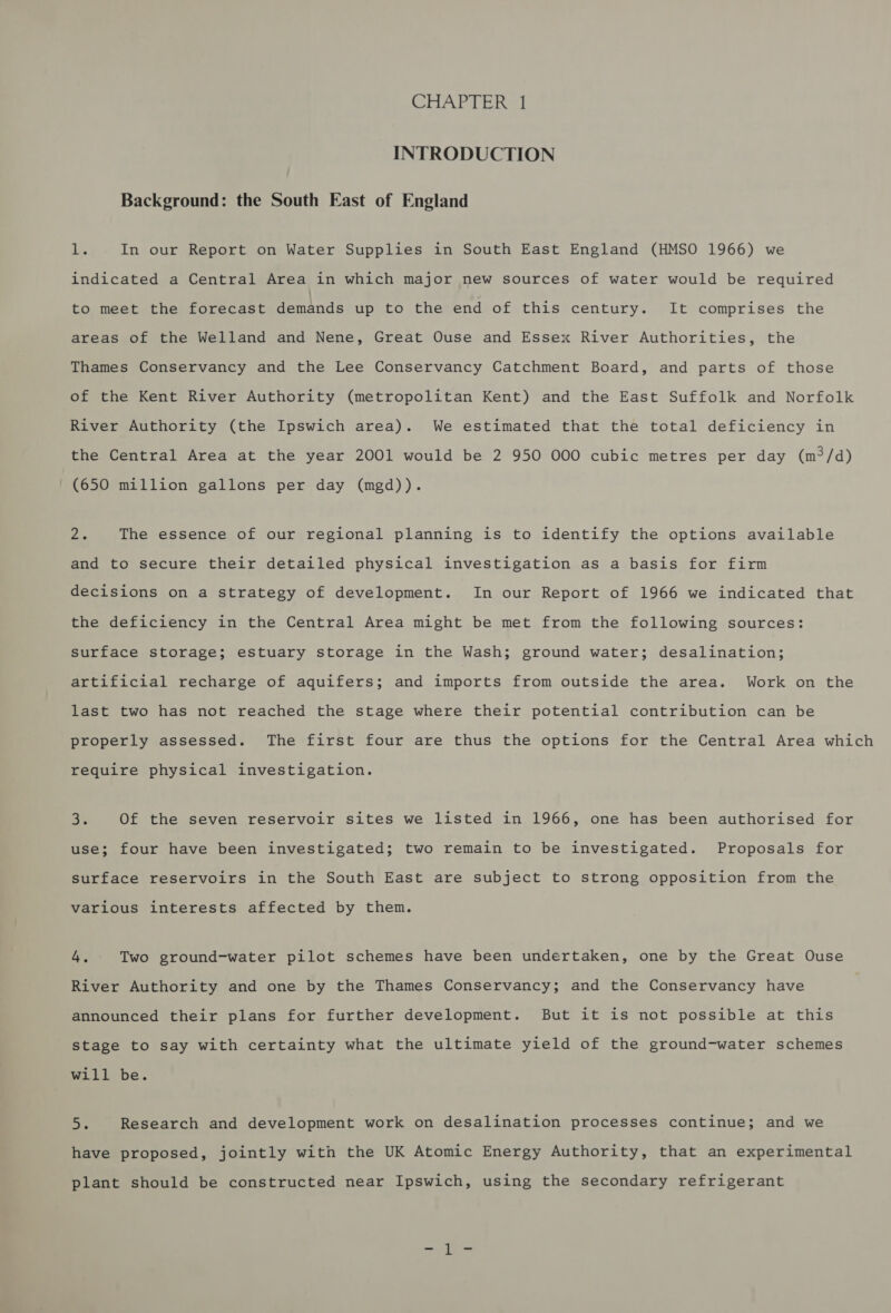 INTRODUCTION Background: the South East of England Ls In our Report on Water Supplies in South East England (HMSO 1966) we indicated a Central Area in which major new sources of water would be required to meet the forecast demands up to the end of this century. It comprises the areas of the Welland and Nene, Great Ouse and Essex River Authorities, the Thames Conservancy and the Lee Conservancy Catchment Board, and parts of those of the Kent River Authority (metropolitan Kent) and the East Suffolk and Norfolk River Authority (the Ipswich area). We estimated that the total deficiency in the Central Area at the year 2001 would be 2 950 000 cubic metres per day (m°/d) (650 million gallons per day (mgd)). fae The essence of our regional planning is to identify the options available and to secure their detailed physical investigation as a basis for firm decisions on a strategy of development. In our Report of 1966 we indicated that the deficiency in the Central Area might be met from the following sources: surface storage; estuary storage in the Wash; ground water; desalination; artificial recharge of aquifers; and imports from outside the area. Work on the last two has not reached the stage where their potential contribution can be properly assessed. The first four are thus the options for the Central Area which require physical investigation. ie Of the seven reservoir sites we listed in 1966, one has been authorised for use; four have been investigated; two remain to be investigated. Proposals for surface reservoirs in the South East are subject to strong opposition from the various interests affected by them. 4. Two ground-water pilot schemes have been undertaken, one by the Great Ouse River Authority and one by the Thames Conservancy; and the Conservancy have announced their plans for further development. But it is not possible at this stage to say with certainty what the ultimate yield of the ground-water schemes will be. oe Research and development work on desalination processes continue; and we have proposed, jointly with the UK Atomic Energy Authority, that an experimental plant should be constructed near Ipswich, using the secondary refrigerant