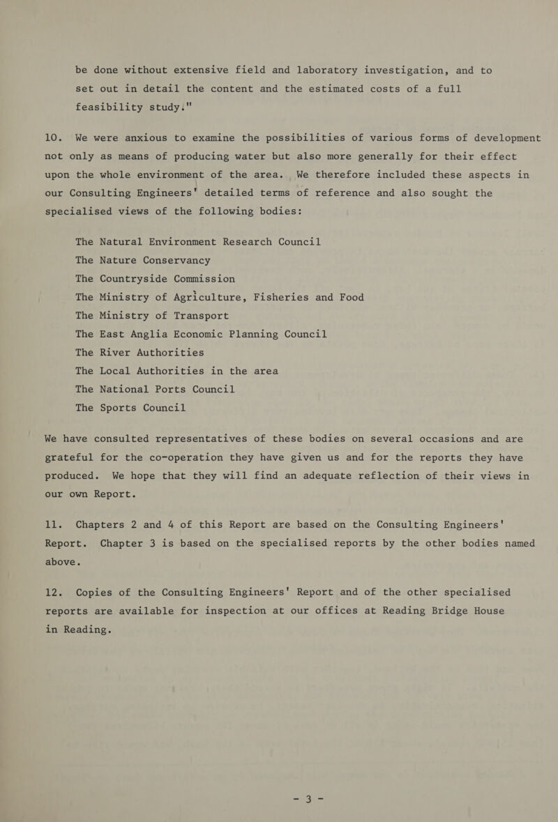 be done without extensive field and laboratory investigation, and to set out in detail the content and the estimated costs of a full feasibility study. 10. We were anxious to examine the possibilities of various forms of development not only as means of producing water but also more generally for their effect upon the whole environment of the area. We therefore included these aspects in our Consulting Engineers' detailed terms of reference and also sought the specialised views of the following bodies: The Natural Environment Research Council The Nature Conservancy The Countryside Commission The Ministry of Agriculture, Fisheries and Food The Ministry of Transport The East Anglia Economic Planning Council The River Authorities The Local Authorities in the area The National Ports Council The Sports Council We have consulted representatives of these bodies on several occasions and are grateful for the co-operation they have given us and for the reports they have produced. We hope that they will find an adequate reflection of their views in our own Report. 11. Chapters 2 and 4 of this Report are based on the Consulting Engineers' Report. Chapter 3 is based on the specialised reports by the other bodies named above. 12. Copies of the Consulting Engineers' Report and of the other specialised reports are available for inspection at our offices at Reading Bridge House in Reading.