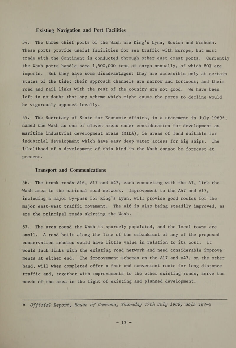 Existing Navigation and Port Facilities 54. The three chief ports of the Wash are King's Lynn, Boston and Wisbech. These ports provide useful facilities for sea traffic with Europe, but most trade with the Continent is conducted through other east coast ports. Currently the Wash ports handle some 1,500,000 tons of cargo annually, of which 80% are imports. But they have some disadvantages: they are accessible only at certain states of the tide; their approach channels are narrow and tortuous; and their road and rail links with the rest of the country are not good. We have been left in no doubt that any scheme which might cause the ports to decline would be vigorously opposed locally. 55. The Secretary of State for Economic Affairs, in a statement in July 1969%, named the Wash as one of eleven areas under consideration for development as maritime industrial development areas (MIDA), ie areas of land suitable for industrial development which have easy deep water access for big ships. The likelihood of a development of this kind in the Wash cannot be forecast at present. Transport and Communications 56. The trunk roads Al6, Al7 and A47, each connecting with the Al, link the Wash area to the national road network. Improvement to the A47 and A117, including a major by-pass for King's Lynn, will provide good routes for the major east-west traffic movement. The Al6 is also being steadily improved, as are the principal roads skirting the Wash. 57. The area round the Wash is sparsely populated, and the local towns are small. A road built along the line of the embankment of any of the proposed conservation schemes would have little value in relation to its cost. It would lack links with the existing road network and need considerable improve- ments at either end. The improvement schemes on the Al7 and A47, on the other hand, will when completed offer a fast and convenient route for long distance traffic and, together with improvements to the other existing roads, serve the needs of the area in the light of existing and planned development.  * Official Report, House of Commons, Thursday 17th July 1969, cols 164-5 - 13-