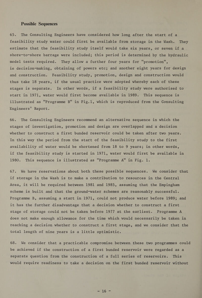 Possible Sequences 65. The Consulting Engineers have considered how long after the start of a feasibility study water could first be available from storage in the Wash. They estimate that the feasibility study itself would take six years, or seven if a shore-to-shore barrage were included; this period is determined by the hydraulic model tests required. They allow a further four years for promotion, ie decision-making, obtaining of powers etc; and another eight years for design and construction. Feasibility study, promotion, design and construction would thus take 18 years, if the usual practice were adopted whereby each of these stages is separate. In other words, if a feasibility study were authorised to start in 1971, water would first become available in 1989. This sequence is illustrated as Programme B in Fig.1, which is reproduced from the Consulting Engineers’ Report. 66. The Consulting Engineers recommend an alternative sequence in which the stages of investigation, promotion and design are overlapped and a decision whether to construct a first bunded reservoir could be taken after two years. In this way the period from the start of the feasibility study to the first availability of water would be shortened from 18 to 9 years; in other words, if the feasibility study is started in 1971, water would first be available in 1980. This sequence is illustrated as Programme A in Fig. l. 67. We have reservations about both these possible sequences. We consider that if storage in the Wash is to make a contribution to resources in the Central Area, it will be required between 1981 and 1985, assuming that the Empingham scheme is built and that the ground-water schemes are reasonably successful. Programme B, assuming a start in 1971, could not produce water before 1989; and it has the further disadvantage that a decision whether to construct a first Stage of storage could not be taken before 1977 at the earliest. Programme A does not make enough allowance for the time which would necessarily be taken in reaching a decision whether to construct a first stage, and we consider that the total length of nine years is a little optimistic. 68. We consider that a practicable compromise between these two programmes could be achieved if the construction of a first bunded reservoir were regarded as a separate question from the construction of a full series of reservoirs. This would require readiness to take a decision on the first bunded reservoir without - 16-