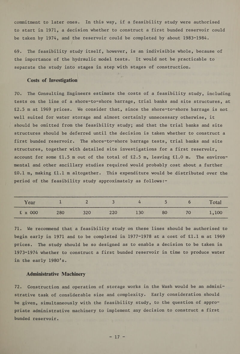 commitment to later ones. In this way, if a feasibility study were authorised to start in 1971, a decision whether to construct a first bunded reservoir could be taken by 1974, and the reservoir could be completed by about 1983-1984. 69. The feasibility study itself, however, is an indivisible whole, because of the importance of the hydraulic model tests. It would not be practicable to separate the study into stages in step with stages of construction. Costs of Investigation 70. The Consulting Engineers estimate the costs of a feasibility study, including tests on the line of a shore-to-shore barrage, trial banks and site structures, at £2.5 m at 1969 prices. We consider that, since the shore-to-shore barrage is not well suited for water storage and almost certainly unnecessary otherwise, it should be omitted from the feasibility study; and that the trial banks and site structures should be deferred until the decision is taken whether to construct a first bunded reservoir. The shore-to-shore barrage tests, trial banks and site structures, together with detailed site investigations for a first reservoir, account for some £1.5 m out of the total of £2.5 m, leaving £1.0 m. The environ- mental and other ancillary studies required would probably cost about a further £0.1 m, making £1.1 m altogether. This expenditure would be distributed over the period of the feasibility study approximately as follows:- Year 1 Z 3 4 = 6 Total £ x 000 280 320 220 130 80 70 1,100 71. We recommend that a feasibility study on these lines should be authorised to begin early in 1971 and to be completed in 1977-1978 at a cost of £1.1 m at 1969 prices. The study should be so designed as to enable a decision to be taken in 1973-1974 whether to construct a first bunded reservoir in time to produce water in the early 1980's. Administrative Machinery 72. Construction and operation of storage works in the Wash would be an admini- strative task of considerable size and complexity. Early consideration should be given, simultaneously with the feasibility study, to the question of appro- priate administrative machinery to implement any decision to construct a first bunded reservoir. -17-