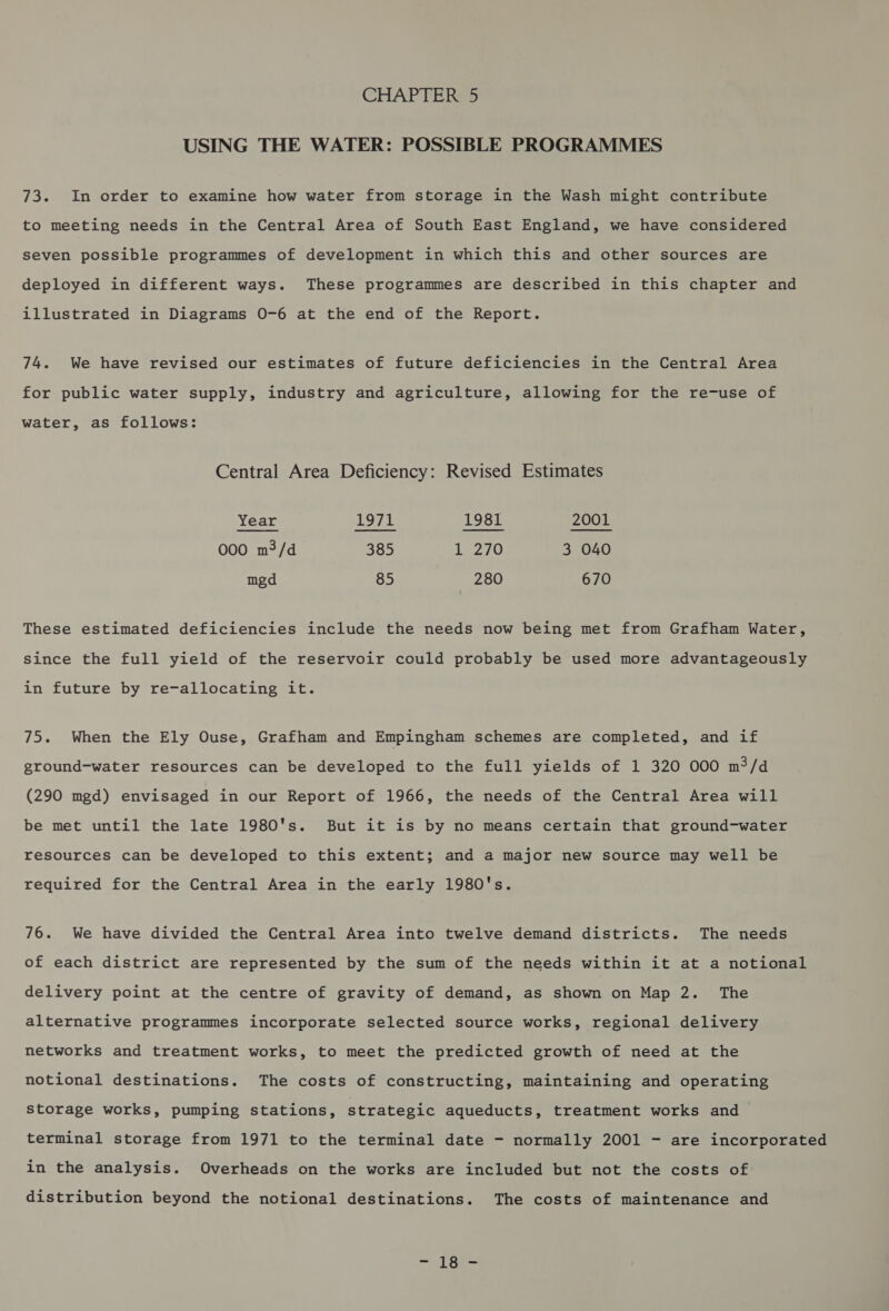 USING THE WATER: POSSIBLE PROGRAMMES 73. In order to examine how water from storage in the Wash might contribute to meeting needs in the Central Area of South East England, we have considered seven possible programmes of development in which this and other sources are deployed in different ways. These programmes are described in this chapter and illustrated in Diagrams O-6 at the end of the Report. 74. We have revised our estimates of future deficiencies in the Central Area for public water supply, industry and agriculture, allowing for the re-use of water, as follows: Central Area Deficiency: Revised Estimates Year 1971 1981 2001 000 m3/d 385 1,270 3 040 mgd 85 280 670 These estimated deficiencies include the needs now being met from Grafham Water, Since the full yield of the reservoir could probably be used more advantageously in future by re-allocating it. 75. When the Ely Ouse, Grafham and Empingham schemes are completed, and if ground-water resources can be developed to the full yields of 1 320 000 m?/d (290 mgd) envisaged in our Report of 1966, the needs of the Central Area will be met until the late 1980's. But it is by no means certain that ground-water resources can be developed to this extent; and a major new source may well be required for the Central Area in the early 1980's. 76. We have divided the Central Area into twelve demand districts. The needs of each district are represented by the sum of the needs within it at a notional delivery point at the centre of gravity of demand, as shown on Map 2. The alternative programmes incorporate selected source works, regional delivery networks and treatment works, to meet the predicted growth of need at the notional destinations. The costs of constructing, maintaining and operating storage works, pumping stations, strategic aqueducts, treatment works and terminal storage from 1971 to the terminal date - normally 2001 - are incorporated in the analysis. Overheads on the works are included but not the costs of distribution beyond the notional destinations. The costs of maintenance and