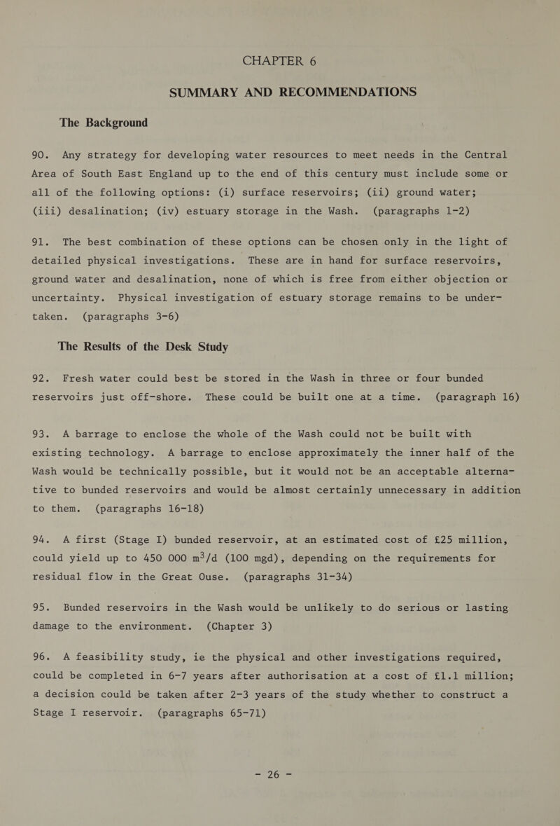 CHAPTER 6 SUMMARY AND RECOMMENDATIONS The Background 90. Any strategy for developing water resources to meet needs in the Central Area of South East England up to the end of this century must include some or all of the following options: (i) surface reservoirs; (ii) ground water; (iii) desalination; (iv) estuary storage in the Wash. (paragraphs 1-2) 91. The best combination of these options can be chosen only in the light of detailed physical investigations. These are in hand for surface reservoirs, ground water and desalination, none of which is free from either objection or uncertainty. Physical investigation of estuary storage remains to be under- taken. (paragraphs 3-6) The Results of the Desk Study 92. Fresh water could best be stored in the Wash in three or four bunded reservoirs just off-shore. These could be built one at a time. (paragraph 16) 93. A barrage to enclose the whole of the Wash could not be built with existing technology. A barrage to enclose approximately the inner half of the Wash would be technically possible, but it would not be an acceptable alterna- tive to bunded reservoirs and would be almost certainly unnecessary in addition to them. (paragraphs 16-18) 94. A first (Stage IL) bunded reservoir, at an estimated cost of £25 million, could yield up to 450 000 m?/d (100 mgd), depending on the requirements for residual flow in the Great Ouse. (paragraphs 31-34) 95. Bunded reservoirs in the Wash would be unlikely to do serious or lasting damage to the environment. (Chapter 3) 96. A feasibility study, ie the physical and other investigations required, could be completed in 6-7 years after authorisation at a cost of £1.1 million; a decision could be taken after 2-3 years of the study whether to construct a Stage I reservoir. (paragraphs 65-71)