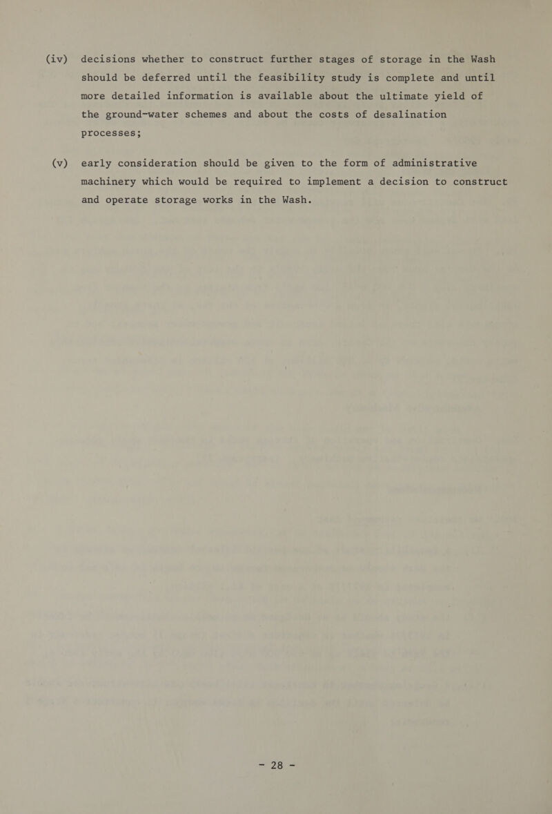 (iv) (v) decisions whether to construct further stages of storage in the Wash should be deferred until the feasibility study is complete and until more detailed information is available about the ultimate yield of the ground-water schemes and about the costs of desalination processes; early consideration should be given to the form of administrative machinery which would be required to implement a decision to construct and operate storage works in the Wash.