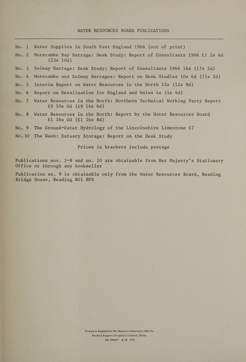 No. 1 No. No No. No. No. No. No. “—S oO Oo &amp; Ww No. 9 No. 10 WATER RESOURCES BOARD PUBLICATIONS Water Supplies in South East England 1966 (out of print) Morecambe Bay Barrage: Desk Study: Report of Consultants 1966 £1 2s 6d (23s 10d) Solway Barrage: Desk Study: Report of Consultants 1966 16s (17s 2d) Morecambe and Solway Barrages: Report on Desk Studies 10s 6d (1ls 2d) Interim Report on Water Resources in the North 12s (12s 8d) Report on Desalination for England and Wales 4s (4s 4d) Water Resources in the North: Northern Technical Working Party Report £9 10s Od (£9 14s 6d) Water Resources in the North: Report by the Water Resources Board £1 16s Od (£1 16s 8d) The Ground-Water Hydrology of the Lincolnshire Limestone £7 The Wash: Estuary Storage: Report on the Desk Study Prices in brackets include postage Printed in England for Her Majesty’s Stationery Office by Product Support (Graphics) Limited, Derby. Dd. 500657 K.14 870