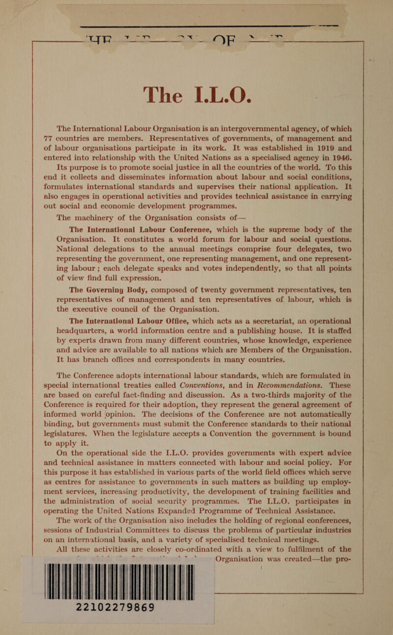 a oe a  The I.L.O. The International Labour Organisation is an intergovernmental agency, of which 77 countries are members. Representatives of governments, of management and of labour organisations participate in its work. It was established in 1919 and entered into relationship with the United Nations as a specialised agency in 1946. Its purpose is to promote social justice in all the countries of the world. To this end it collects and disseminates information about labour and social conditions, formulates international standards and supervises their national application. It also engages in operational activities and provides technical assistance in carrying out social and economic development programmes.  The machinery of the Organisation consists of— The International Labour Conferenee, which is the supreme body of the Organisation. It constitutes a world forum for labour and social questions. National delegations to the annual meetings comprise four delegates, two representing the government, one representing management, and one represent- ing labour ; each delegate speaks and votes independently, so that all points of view find full expression. The Governing Body, composed of twenty woverinens representatives, ten representatives of management and ten representatives of labour, which is the executive council of the Organisation. The International Labour Office, which acts as a secretariat, an operational headquarters, a world information centre and a publishing house. It is staffed by experts drawn from many different countries, whose knowledge, experience and advice are available to all nations which are Members of the Organisation. It has branch offices and correspondents in many countries. The Conference adopts international labour standards, which are formulated in special international treaties called Conventions, and in Recommendations. These are based on careful fact-finding and discussion. As a two-thirds majority of the Conference is required for their adoption, they represent the general agreement of informed world ‘opinion. The decisions of the Conference are not automatically binding, but governments must submit the Conference standards to their national legislatures. When the legislature accepts a Convention the government is bound to apply it. On the operational side the I.L.O. provides governments with expert advice and technical assistance in matters connected with labour and social policy. For this purpose it has established in various parts of the world field offices which serve as centres for assistance to governments in such matters as building up employ- ment services, increasing productivity, the development of training facilities and the administration of social security programmes. The I.L.O. participates in operating the United Nations Expanded Programme of Technical Assistance. The work of the Organisation aiso includes the holding of regional conferences, sessions of Industrial Committees to discuss the problems of particular industries on an international basis, and a variety of specialised technical meetings. All these activities a are &gt; closely co-ordinated with a view to fulfilment of the i Organisation was created—the pro- aiageiencs   