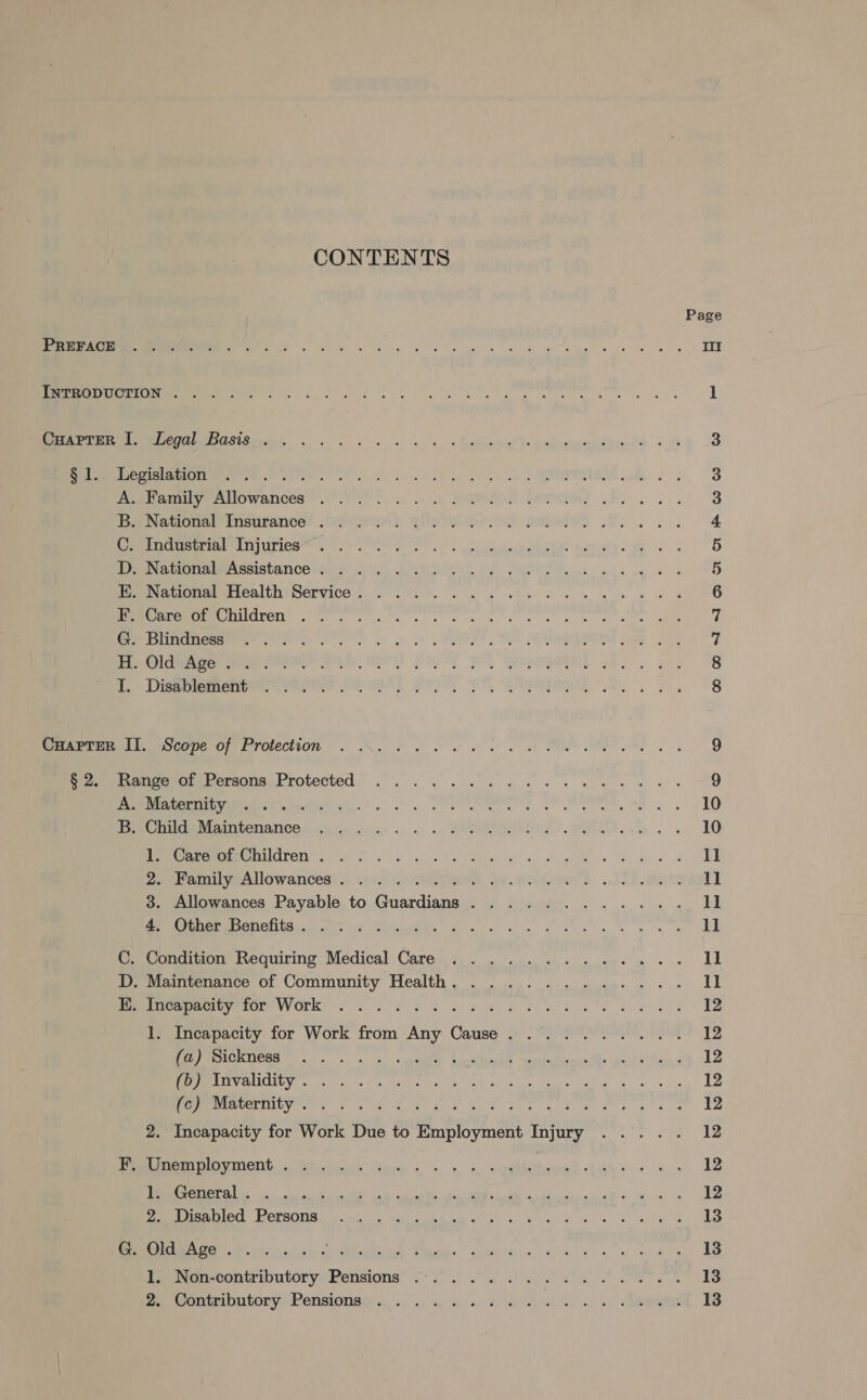 CONTENTS Page US gk el ee sk te ew le wl II INTRODUCTION ..... RP ne eos Be ae ee ee ere laste gs 1 Ce OMsGS Gait, 5 ww kk sk. % Tuenmiotral Ys wialyepemmttian’a «4 3 OR eee Pee ee) cw 24 os dE De Be eS EA dw 3 em Asm OWATICCR? Jf ce so ss. ass» chy CM BNE LP, 3 Poe nauena insurance! Omer) yin my arden Gf. ke 4 mE eerePO LIS UTIO bet tee Ear). ef os : 5 ee oe rranetstance eum AT) ARN, oy) Var ee: ane eg es 5 Toure aeOMALRCAIUNISEPVICG, 2. kk kl he wel 8 6 Se ee UCITCTI ics nite a es ee ee oy we Sine le 7 ere iceremomererey cer ee ee es oe oy oy MENS MGs SE EROREL See | 2) 7 Bi Olea ceraras Poe MN PO IP FY PO sae 8 Lo Lee eM nee OL PMT PM, ee a 8 MeReMPAIN ROCOpe GIVE TOLECHION 6 Nw et ew ot Be EM dl, 9 premmrtigercratetserssrrotected oo. wk ge te ee eee 9 eee ae tat SD eee Se SE, 10 Pe DME AT OGMANICON ied ago. .. «. .. MURR) wae. 10 MEUM EEE ULATED og Sa a Yo pa e e/) Be woe aah e) 1] eoeeeroveulowances? iv). (Ral. Je. woman... LR acts Il 3. Allowances Payable to Guardians ............ 1] BP GIBeU MOC hve? WT Visitas sa sey kee ye ke 11 C. Condition Requiring Medical Care .........-.... 11 DD; Maintenance of Community Health , . . .4. os eee me ee 11 MDC CUTIOPMVVOrK! «0g Soh 28S ahs ek eae ek NS 12 1. Incapacity for Work from Any Cause. ......... 12 OO Da a a a a aA Sal ORS RS glee RMN eC Oy ae 12 EE SLO Mer oe teas | entre: pe Gann te cose ane! iiss! oo ite 12 Beret yer Coit wore, 8 ee seen ge gee a ha 12 2. Incapacity for Work Due to Employment Injury .... . 12 Pe ery INONG 0 Oe Wott kv. «ss. a wabbotn’t io 4 es 12 TN a I RA a ais a oe! 12 RAO DersONR Ge. mi wea ed ik ay oa) wh teh gh 13 (ASO G OC Babs Reta erie aie ee ce ey 13 Peranecontributoryyrensions® 29° 0 sh ai a a 13