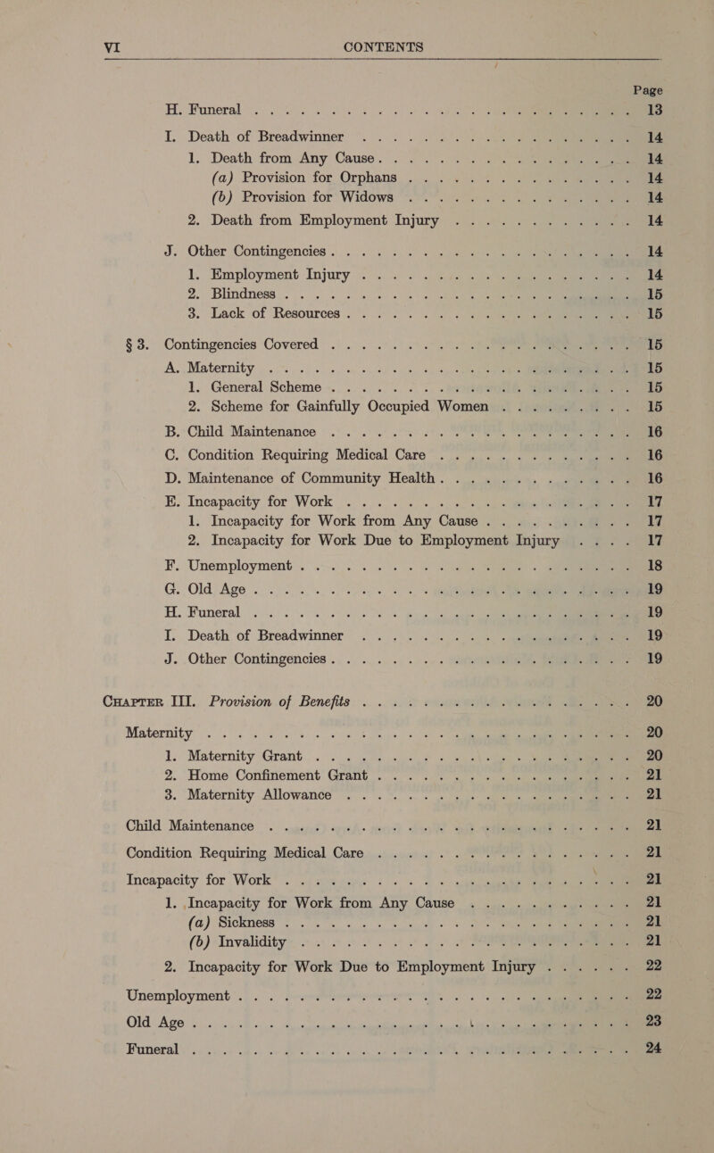   H. Funeral. .0 6 oe Oe oe a I, Death of Breadwinner ~. . |. . . 2°. S25 0ene 1. Death from Any Cause. . 2 2°. 29. 275 (a) Provision for, Orphans... ../. 395 . 7-2 9 (&gt;) Provision for’ Widows “. 14 9500). 9 2. Death from Employment Injury ............ J. Other Contingencies. .... . «&lt;4 = Jeo in pene 1. Employment Injury .9 &lt;0.) 2) Ge nee ee ae 2. Blindness . . . . &amp; 6. 4) 8 et el 3. Lack of Resources. . &lt;2. . 0. 6 eo ae ee § 3. Contingencies Covered . ... .°.).% 0.9.7 ae A. Maternity . 20.06. wh es eee 4, sc er 1. General Scheme... .. .... 5 -, . #0900 ER ee 2. Scheme for Gainfully Occupied Women ......... Child Maintenance .°..° 2° 2. 4) . Condition Requiring Medical Care ........4..... . Maintenance of Community Health. ............ Hy Ow « Incapacity, for Work . «0... 4. «, ss, ale eee) ee 1. Incapacity for Work from Any Cause. ......... 2. Incapacity for Work Due to Employment Injury Unemployment... .-.. . 2... | Si Rs . Old Age. oe. eye, 2,» . Funeral . 0.0.05 66 6 6 es ic eee er Death of Breadwinner .. ... «. + ts + eee GH ho Other Contingencies... .. .... .) «=. S20 Craprmr III. Provision.of. Benefits... .. «in eee Maternity . 60606 be ee wow Boeke nok we 1. Maternity Grant... 2. 2° «js 9 . 5 2) oup) =) 2. ‘Home Confinement’ Grant 7.0.) a ee 3. Maternity Allowance”... °. %. c+ 3 goes se Child Maintenance ~.. .yepef) expe. ees) ele Set. ee eee Condition Requiring Medical Care ........%..5.2.4.45%.. Incapacity for Work’. Nast iiee &lt;a «2 &lt;a oe 1. Incapacity for Work from Any Cause ........ fee (a) Sickness’! sw ee OD ee (6) Invalidity: 0 6 6 0) 3 3. 2 PR 2. Incapacity for Work Due to Employment Injury ..... .