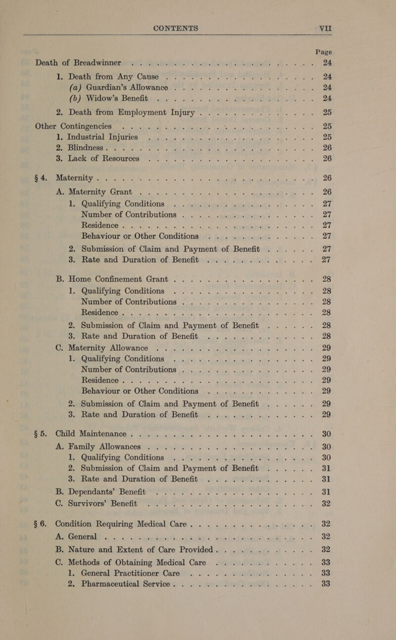  1. Death from Any Cause ........ (a) Guardian’s Allowance ......... A ey (On owls Benelits vec ee ow on ORE 2. Death from Employment Injury... . . Se a a re a inimaness. . S S. Sn eA | SU, ORMRI TE eer a resources ee ee eS A a ek vse Ka! a NM ee OS ESO ne ne A RY ieatsoeurving Conditions, ... . avoir) omietiinen() Number of Contributions . . . .. cigeieeiieiay) - ENC NE Tce ei, 5 cost eae ntl iE EE a gg Behaviour or-Other Conditionsa!)() fis auepiyadeh « . ee 2. Submission of Claim and Payment of Benefit 3. Rate and Duration of Benefit .......... Pe eomeeronnement, GANG. ok. ss Ms ke ws eee gee Deere WOMUINIONS. foo Sa ge eg EIROBETOR CONTTIOULIONS &lt;5 se vem Ske kn otk leas PG A ee ace mE RIDE Ri Rd aap ae 2. Submission of Claim and Payment of Benefit .. . 3. Rate and Duration of Benefit .......... RECURS PRO WANIOG CS hs ns Cel em ie ke te) gt ew! ORR TARREED SECON oc ie 4, Nee ie oe” alte al st tg eo er chr CAD CIONIS | ve pa dun suaee ia 2s) es Dye 1 yan pa i ig te ele MIN SRI Se SL SE A gOS a Behaviour or Other Conditions ............ 2. Submission of Claim and Payment of Benefit ...... oo. maceoand (Durationsofy Benefits tice schegR eds «os ee 3 EMRE RRER ERS RR talent Ut rus) oi aU ig) haligts a oe cohen late we ener re wenceeninarie tied of, 21, Ue eM, ot, Pee eiartying. Conditions iy y:. SAL OM LUAU ODR cha. si o'pas 2. Submission of Claim and Payment of Benefit ..... . o. Rate and Duration of Benefit. . ... Fees. 1. wwe oo TAT YC aig 5 C1 aad a le age he a a ida rl haha RMERC ERIE PESGRIENIE OPONPIPON ot cet ce ics er ae ee we Wh ang Condition Requiring Medical Care. ..........4.... Oe EI ee ee eee ae eee Oe eee gee” eee ee B. Nature and Extent of Care Provided. ........... C. Methods of Obtaining Medical Care ....... I, aeeneral Practitioner Cara. . . . . eumeiioeht ... Ze enmaceuticali Services... .. . axa bre). wml... . Page 24 24 24 24 25 25 25 26 26 26 26 27 27 27 27 27 27