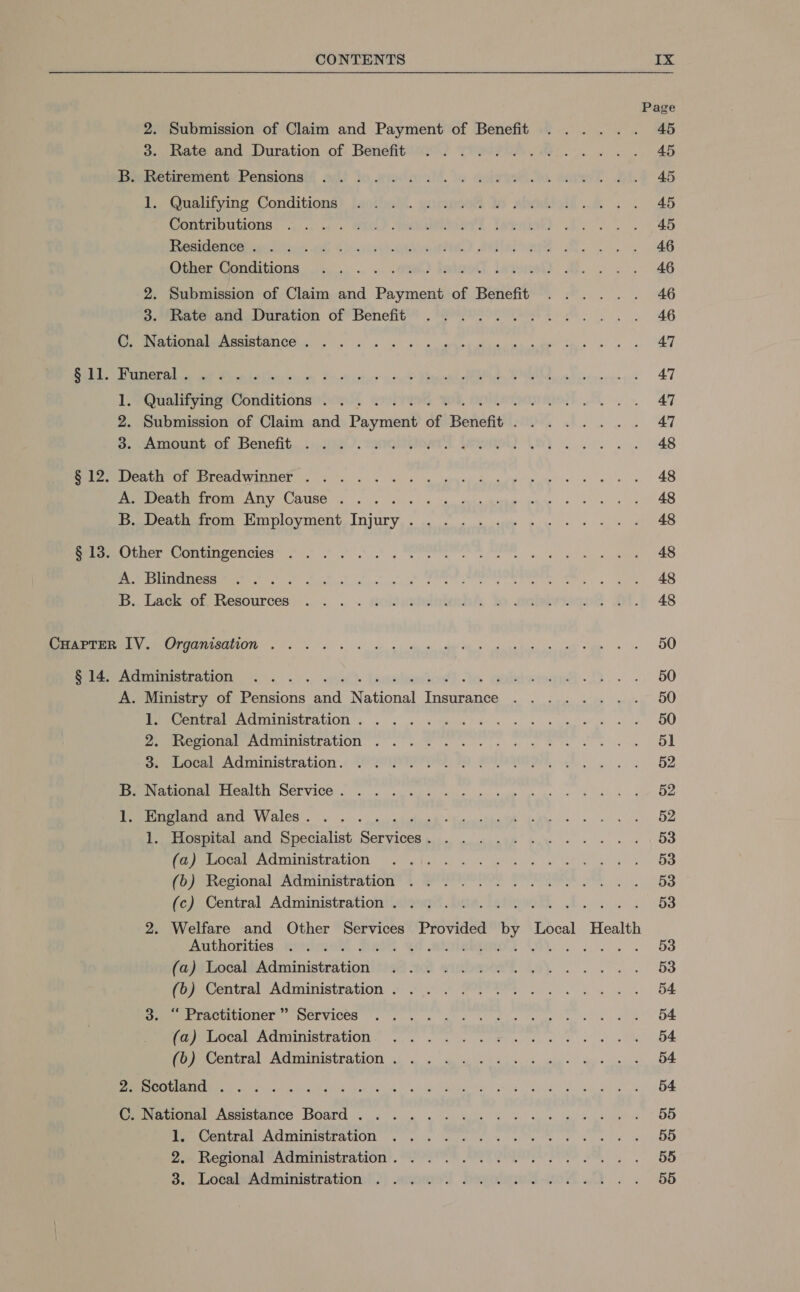 Page 2. Submission of Claim and Payment of Benefit ...... 45 3. Rate and Duration of Benefitewr. Viewer... ew 1, AB Packeticement Pensions aii} do sional. le core eae Mi.F 45 Vo (naltyine. Conditions) Jacthell. witeiee Io abode... 45 POMtRIDULIONS: is. OO) eeners Tweak). P.O 4 Pecmian Cees a KC scuiyittaoui) AisteGs Roo. eS Ciiem (enditions: 2... .. ». -ated laieoll hiiomel) Mee ies a AG 2. Submission of Claim and Payment of Benefit ...... 46 3. Rate and, Duration of Benefit’’ Pee 2e eee . Pane Ti) o DAGOmAle Assistance... sk kk. ark hin tee 2 ah eam: Be OLA ee ul Bice Liber tis toh Ses ot vet ce” cence” Eames oe i iee roy AT lL. YQualifying Conditions oo, gmrryer KOR, NOLO I pap of an on AT 2. Submission of Claim and Payment of Benefit. ....... 47 o. “amount. of. Benefit...».2i4/. sananytns A ORE AS et) Bux. Weath or Dreadwipner . 2... ws 3s MRE dea asst ah ahha abe ae A. Death from Any Cause ..... +» «- ee Pr Fog irae has Pee Aen) MolOyMeNt INU, oon sk eats aie 8 ea ae eS ela,.Other Contingencies’ &gt;. sae abe hegre RE ee a) ema NS Ae a SI CCE A is A ea ai aan saci cule Te i SE MC B. Lack of eres .» . « KideintiobsA ko aotebrmeqst 24.8 48 Perret y. Groanisdtion . 1 2 6 6k gi hie oie er ud aae aS, My. ee OD Sere euatratIOn 3 5, 5, ane lemoteetcrdl to Gui eget... 6s BO A. Ministry of Pensions and National Insurance ........ 50 1. Central Administration. ... . NO ae RR Biaccuid As te Rr | 2. Regional Administration ...... . Of tree Re sk ae 3. Local Administration. ..... A RPMI Rs 6 es DS B. National Health Service. ...... SSE aie Mons ke sions Ree iat Mee Oe Potugiand and Wales. . . ..s..sisies STREET ER Se eps Ree Pee a &gt; Hospital and Specialist Seryicess... wo ninth wae « - - - + \ OS pec ACmIiniatration (ce [i wii geliinw oa wha ee OS Vaypeecional: Administration 4 eee? Sa OBS fe) Central Administrationtlaiw. das. ateeet bs 53 2. Welfare and Other Services Provided by Local Health Authorities, mimiai Deis 53 (aj) bocaliAdministration)}ie4 of auton. 40’. Ae es BR ei (oeccotcal Administration * 4 20).) POP sw 84 Da erractitioner”’ Services... . . PORerae, Pete was S) ikon OF PeOCRL ACNUMISLPAtION,, 66. es eb er pe 54 Prue cOIrnl ACHIUDIStATOD oa eh acne cai ys .. 54 By OG OAS ee ee ere SS eee ere mace ee Aas | C. National Assistance Board ..... . TONE ee ae ete DD Se Coutral Administration 6.) Ge ee we PS ea ane fe Regional Administration’. 22° * SPT en Seems B., Localsitcdministration:!)) anormo.! boyolemet-vovt . 2 5b.