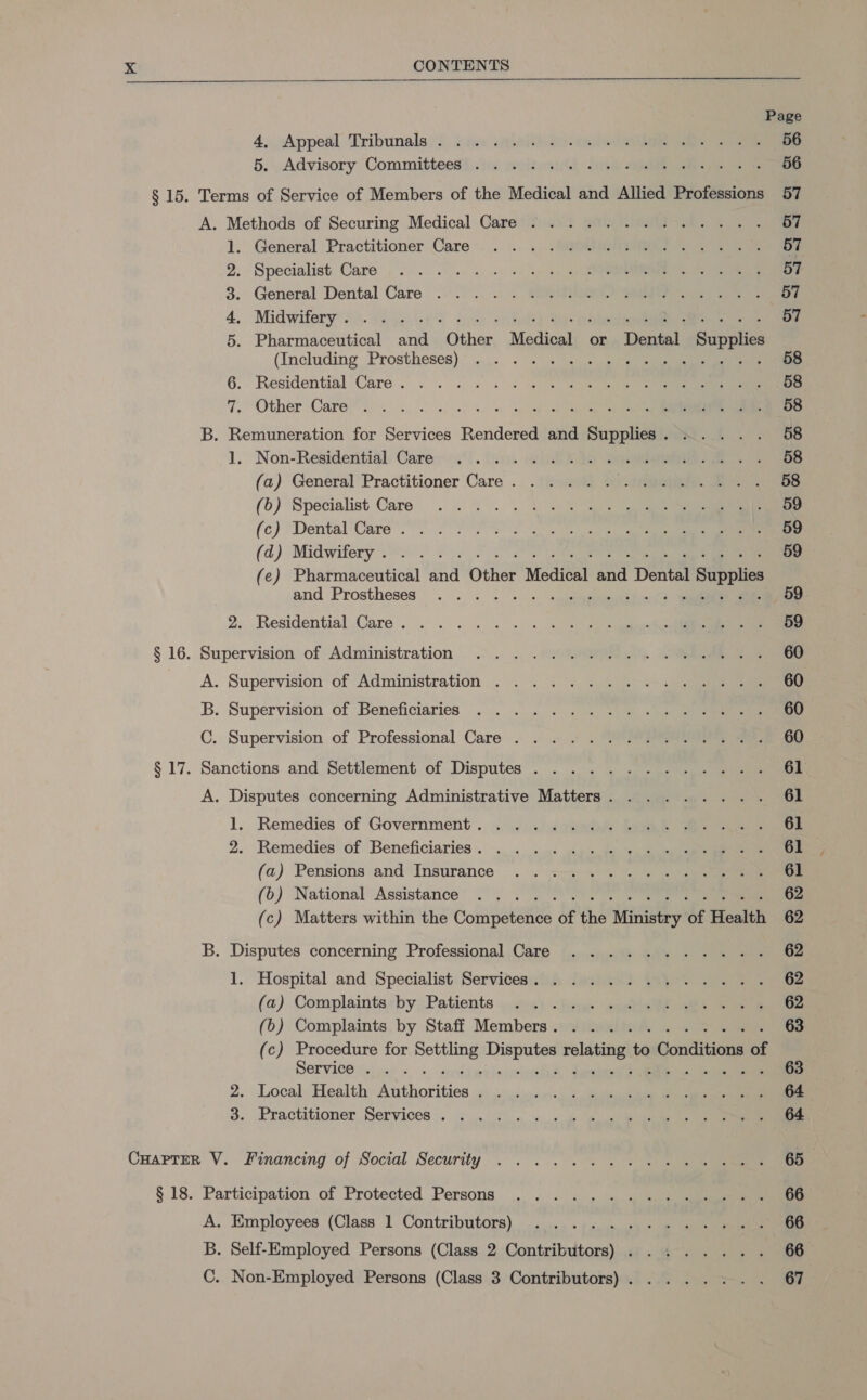 Page 4, «Appeal Tribunals)? bese aoeiteo- eee 56 5. . Advisory Committees$ ju. sojtesy th a/R eee 56 § 15. Terms of Service of Members of the Medical and Allied Professions 57 A.. Methods of Securing Medical Care’) 2 SAO. ee. ele. 57 1. General Practitioner Care’, ..|..-.. “I 57 2. Specialist Care 2. os. = +) «an he Sr 57 3. General Dental Care . ...... . OGG NO) 20 Le ae 4, Midwifery .)\. 1 45\49 ijn Sal Wigs 57 5. Pharmaceutical and Other Medical or Dental Supplies (Including Prostheses)* ...... 2.9.00) 3) 6. Residential Care . . . . =.) . Se en er 58 7, ‘Other Care... 00. oo ns oo 58 B. Remuneration for Services Rendered and Supplies. .... . 58 1. Non-Residential, Cares. ‘iro. ie ee 58 (a) General Practitioner Care. . ... . amen Tie 58 (6) Specialist Care... . = 1. 3) Se 59 (c) ‘Dental’Care (90 OS 59 (d) Midwifery 0s. 26 0° 59 (e) Pharmaceutical and Other Medical and Dental Supplies and Prostheses. . . . = « »:‘sisetippieees bined 5 anne 69 2. Residential.Care. . . . «5 «+ 4 4) 9p etme 59 § 16. Supervision of Administration .. . .;vOU@RN.\). eR 60 A. Supervision of Administration ........... ole, 1c B. Supervision of Beneficiaries... . =). . 92-05) + a) 60 C. Supervision of Professional Care . . . / . “@°s aera, 60 § 17. Sanctions and Settlement of Disputes ..........4..., 61 A. Disputes concerning Administrative Matters. ........ 61 1, Remedies of Government. « 4°.) 433) Eee eee 61 2. Remedies of Beneficiaries... -... 5.9 &gt;a 61 (a) Pensions and Insurance . . =&lt;. =. 2 3) ee 61 (6) National Assistance’ 5. 00°) 7°09) Ce 62 (c) Matters within the Competence of the Ministry of Health 62 B. Disputes concerning Professional Care .......4.... 62 1. Hospital and Specialist Services.) Jo. .9) t4)-. . . se 62 (a) Complaints: by Patients ...%2) «hey. coeebee Se ee 62 (6) Complaints by Staff Members. . .......... 63 (c) Procedure for Settling Disputes relating to Conditions of SOrvV10O ie) 0s = + setter erin tva) teeeelanet oe 63 2. Local, Health: Authorities 6) ..)\cs«es:) 2. even ee 64 6. Practitioner Services . 3.06 a. ‘ce ge ea 64 Cuaprmn V. financing of Social Security... ... . 7 2 se) ea 65 § 18. Participation of Protected Persons ... «.. i. 5 4 sic 66 A. Employees (Class 1 Contributors). -...., «+. 5. 95 5 ee 66 B. Self-Employed Persons (Class 2 Contributors) ........ 66 C. Non-Employed Persons (Class 3 Contributors). ....... 67