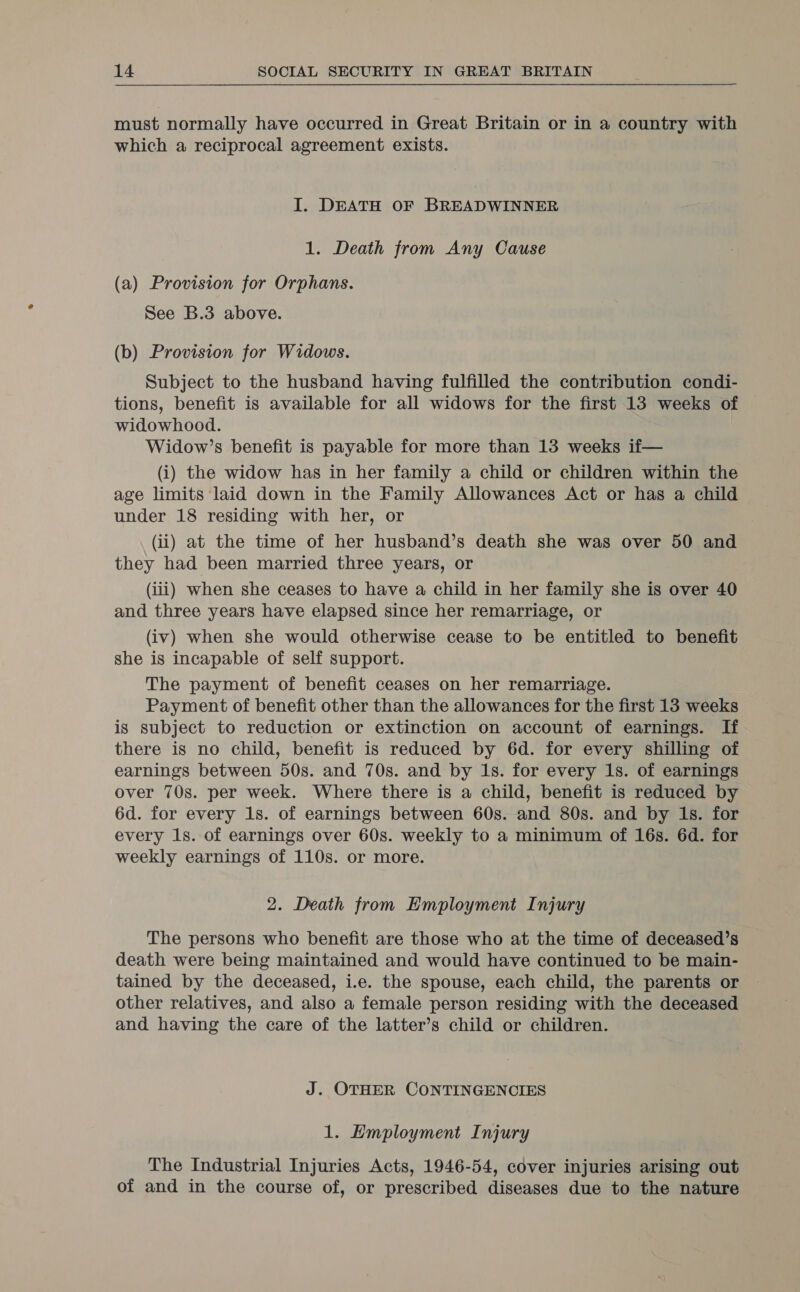 must normally have occurred in Great Britain or in a country with which a reciprocal agreement exists. I. DEATH OF BREADWINNER 1. Death from Any Cause (a) Provision for Orphans. See B.3 above. (b) Provision for Widows. Subject to the husband having fulfilled the contribution condi- tions, benefit is available for all widows for the first 13 weeks of widowhood. Widow’s benefit is payable for more than 13 weeks if— (i) the widow has in her family a child or children within the age limits ‘laid down in the Family Allowances Act or has a child under 18 residing with her, or (ii) at the time of her husband’s death she was over 50 and they had been married three years, or (iii) when she ceases to have a child in her family she is over 40 and three years have elapsed since her remarriage, or (iv) when she would otherwise cease to be entitled to benefit she is incapable of self support. The payment of benefit ceases on her remarriage. Payment of benefit other than the allowances for the first 13 weeks is subject to reduction or extinction on account of earnings. If there is no child, benefit is reduced by 6d. for every shilling of earnings between 50s. and 70s. and by 1s. for every 1s. of earnings over 70s. per week. Where there is a child, benefit is reduced by 6d. for every 1s. of earnings between 60s. and 80s. and by 1s. for every 1s. of earnings over 60s. weekly to a minimum of 16s. 6d. for weekly earnings of 110s. or more. 2. Death from Employment Injury The persons who benefit are those who at the time of deceased’s death were being maintained and would have continued to be main- tained by the deceased, i.e. the spouse, each child, the parents or other relatives, and also a female person residing with the deceased and having the care of the latter’s child or children. J. OTHER CONTINGENCIES 1. Employment Injury The Industrial Injuries Acts, 1946-54, cover injuries arising out of and in the course of, or prescribed diseases due to the nature