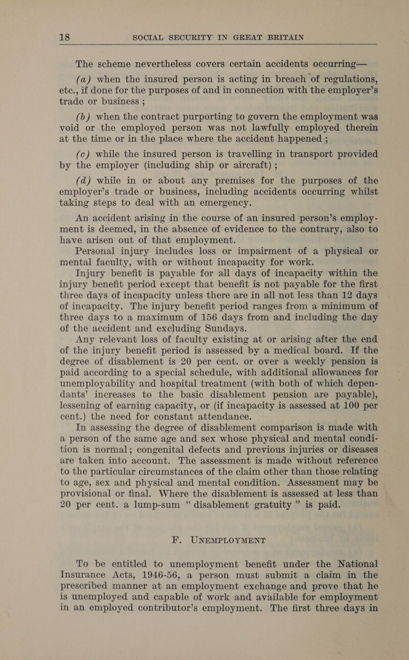 The scheme nevertheless covers certain accidents occurring— (a) when the insured person is acting in breach of regulations, etc., if done for the purposes of and in connection with the employer’s trade or business ; (b) when the contract purporting to govern the employment was void or the employed person was not lawfully employed therein at the time or in the place where the accident happened ; (c) while the insured person is travelling in transport provided by the employer (including ship or aircraft) ; (d) while in or about any premises for the purposes of the employer’s trade or business, including accidents occurring whilst taking steps to deal with an emergency. An accident arising in the course of an insured person’s employ- ment is deemed, in the absence of evidence to the contrary, also to have arisen out of that employment. Personal injury includes loss or impairment of a physical or mental faculty, with or without incapacity for work. Injury benefit is payable for all days of incapacity within the injury benefit period except that benefit is not payable for the first three days of incapacity unless there are in all not less than 12 days of incapacity. The injury benefit period ranges from a minimum of three days to a maximum of 156 days from and including the day of the accident and excluding Sundays. Any relevant loss of faculty existing at or arising after the end of the injury benefit period is assessed by a medical board. If the degree of disablement is 20 per cent. or over a weekly pension is paid according to a special schedule, with additional allowances for unemployability and hospital treatment (with both of which depen- dants’ increases to the basic disablement pension are payable), lessening of earning capacity, or (if incapacity is assessed at 100 per cent.) the need for constant attendance. In assessing the degree of disablement comparison is made with a person of the same age and sex whose physical and mental condi- tion is normal; congenital defects and previous injuries or diseases . are taken into account. The assessment is made without reference to the particular circumstances of the claim other than those relating to age, sex and physical and mental condition. Assessment may be provisional or final. Where the disablement is assessed at less than 20 per cent. a lump-sum “ disablement gratuity ” is paid. EF. UNEMPLOYMENT To be entitled to unemployment benefit under the National Insurance Acts, 1946-56, a person must submit a claim in the prescribed manner at an employment exchange and prove that he is unemployed and capable of work and available for employment in an employed contributor’s employment. The first three days in