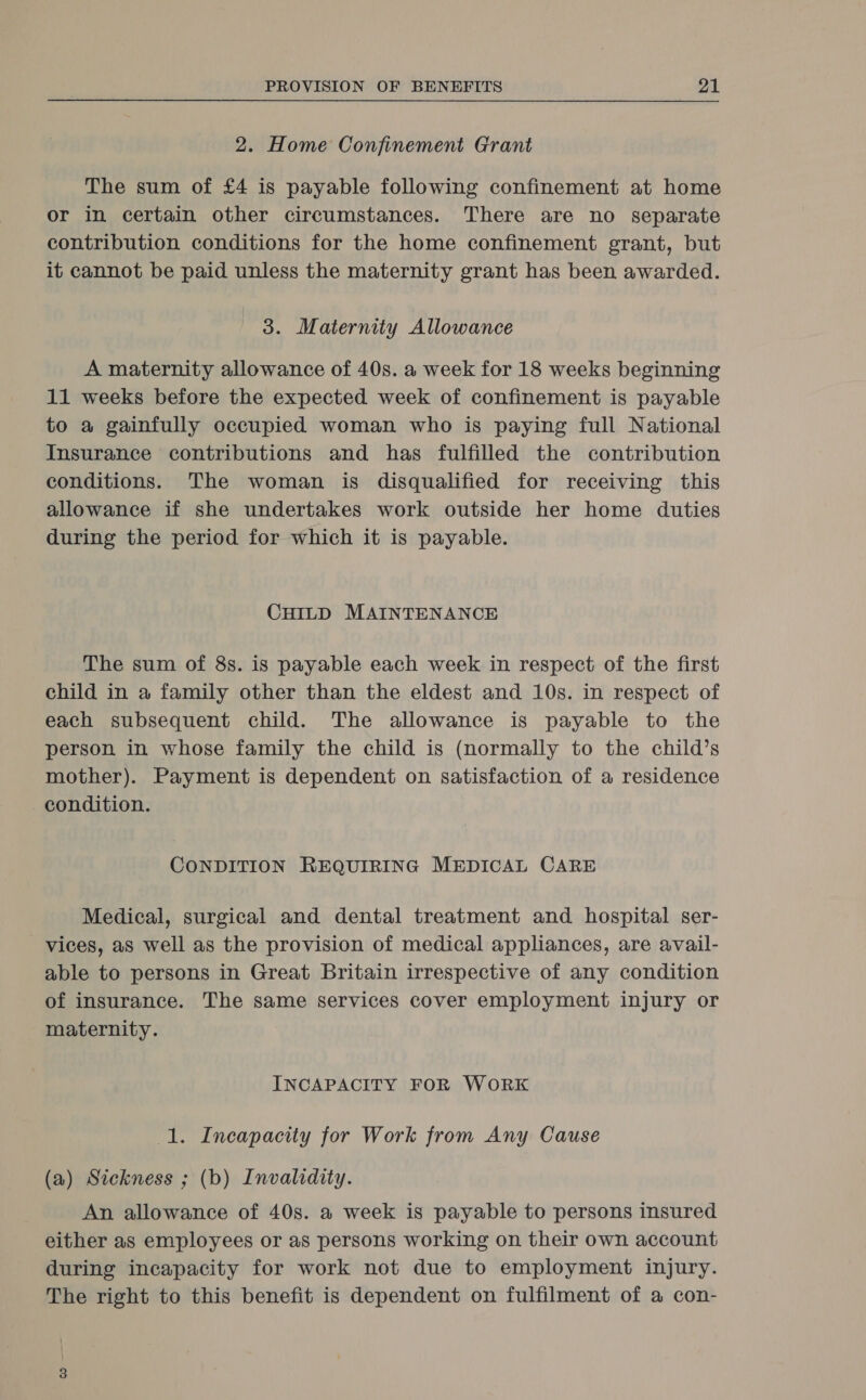 2. Home Confinement Grant The sum of £4 is payable following confinement at home or in certain other circumstances. There are no separate contribution conditions for the home confinement grant, but it cannot be paid unless the maternity grant has been awarded. 3. Maternity Allowance A maternity allowance of 40s. a week for 18 weeks beginning 11 weeks before the expected week of confinement is payable to a gainfully occupied woman who is paying full National Insurance contributions and has fulfilled the contribution conditions. The woman is disqualified for receiving this allowance if she undertakes work outside her home duties during the period for which it is payable. CHILD MAINTENANCE The sum of 8s. is payable each week in respect of the first child in a family other than the eldest and 10s. in respect of each subsequent child. The allowance is payable to the person in whose family the child is (normally to the child’s mother). Payment is dependent on satisfaction of a residence condition. CONDITION REQUIRING MEDICAL CARE Medical, surgical and dental treatment and hospital ser- vices, aS well as the provision of medical appliances, are avail- able to persons in Great Britain irrespective of any condition of insurance. The same services cover employment injury or maternity. INCAPACITY FOR WORK 1. Incapacity for Work from Any Cause (a) Sickness ; (b) Invalidity. An allowance of 40s. a week is payable to persons insured either as employees or as persons working on their own account during incapacity for work not due to employment injury. The right to this benefit is dependent on fulfilment of a con-