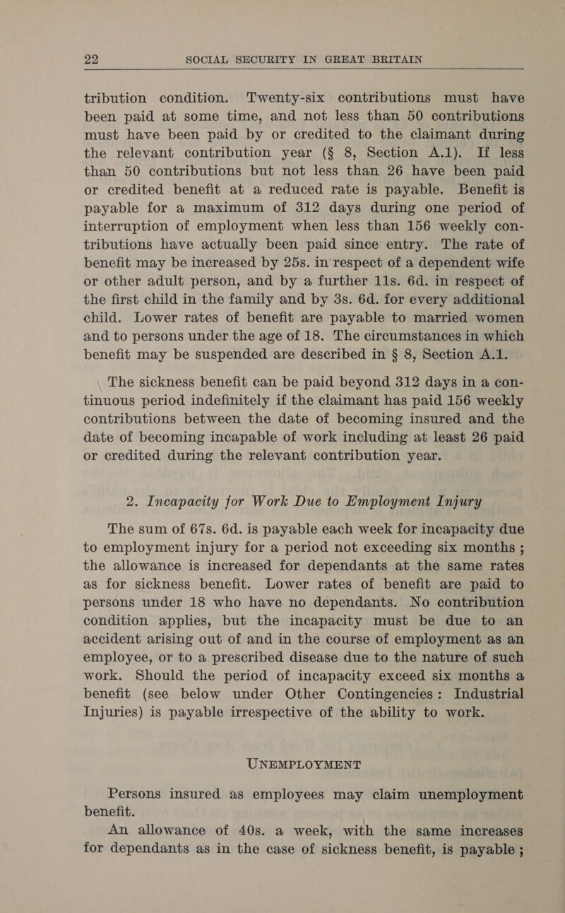 tribution condition. Twenty-six contributions must have been paid at some time, and not less than 50 contributions must have been paid by or credited to the claimant during the relevant contribution year (§ 8, Section A.1). If less than 50 contributions but not less than 26 have been paid or credited benefit at a reduced rate is payable. Benefit is payable for a maximum of 312 days during one period of interruption of employment when less than 156 weekly con- tributions have actually been paid since entry. The rate of benefit may be increased by 25s. in respect of a dependent wife or other adult person, and by a further 11s. 6d. in respect of the first child in the family and by 3s. 6d. for every additional child. Lower rates of benefit are payable to married women and to persons under the age of 18. The circumstances in which benefit may be suspended are described in § 8, Section A.1. The sickness benefit can be paid beyond 312 days in a con- tinuous period indefinitely if the claimant has paid 156 weekly contributions between the date of becoming insured and the date of becoming incapable of work including at least 26 paid or credited during the relevant contribution year. 2. Incapacity for Work Due to Employment Injury The sum of 67s. 6d. is payable each week for incapacity due to employment injury for a period not exceeding six months ; the allowance is increased for dependants at the same rates as for sickness benefit. Lower rates of benefit are paid to persons under 18 who have no dependants. No contribution condition applies, but the incapacity must be due to an accident arising out of and in the course of employment as an employee, or to a prescribed disease due to the nature of such work. Should the period of incapacity exceed six months a benefit (see below under Other Contingencies: Industrial Injuries) is payable irrespective of the ability to work. UNEMPLOYMENT Persons insured as employees may claim unemployment benefit. | An allowance of 40s. a week, with the same increases for dependants as in the case of sickness benefit, is payable ;