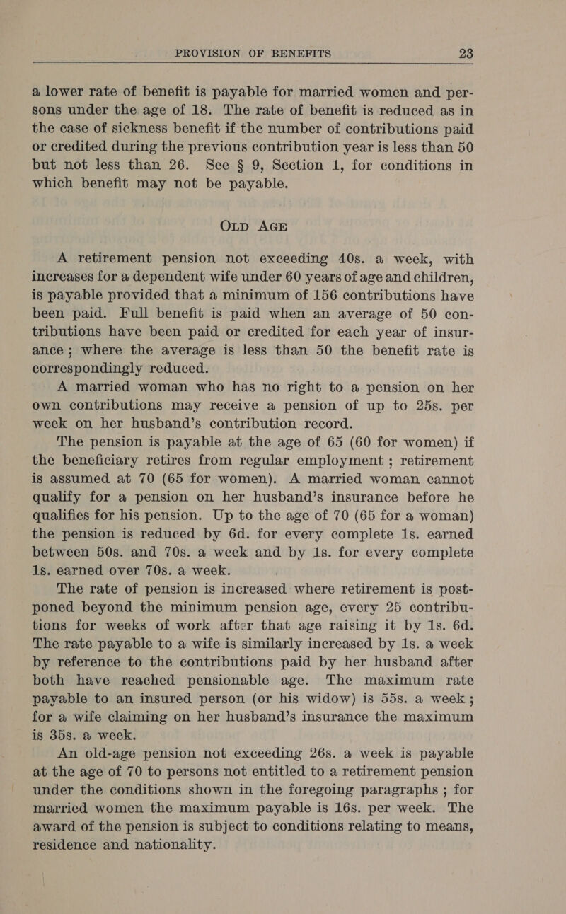 a lower rate of benefit is payable for married women and per- sons under the age of 18. The rate of benefit is reduced as in the case of sickness benefit if the number of contributions paid or credited during the previous contribution year is less than 50 but not less than 26. See § 9, Section 1, for conditions in which benefit may not be payable. OLD AGE A retirement pension not exceeding 40s. a week, with increases for a dependent wife under 60 years of age and children, is payable provided that a minimum of 156 contributions have been paid. Full benefit is paid when an average of 50 con- tributions have been paid or credited for each year of insur- ance ; where the average is less than 50 the benefit rate is correspondingly reduced. A married woman who has no right to a pension on her own contributions may receive a pension of up to 25s. per week on her husband’s contribution record. The pension is payable at the age of 65 (60 for women) if the beneficiary retires from regular employment ; retirement is assumed at 70 (65 for women). A married woman cannot qualify for a pension on her husband’s insurance before he qualifies for his pension. Up to the age of 70 (65 for a woman) the pension is reduced by 6d. for every complete 1s. earned between 50s. and 70s. a week and by 1s. for every complete 1s. earned over 70s. a week. The rate of pension is increased where retirement is post- poned beyond the minimum pension age, every 25 contribu- tions for weeks of work after that age raising it by 1s. 6d. The rate payable to a wife is similarly increased by 1s. a week by reference to the contributions paid by her husband after both have reached pensionable age. The maximum rate payable to an insured person (or his widow) is 55s. a week ; for a wife claiming on her husband’s insurance the maximum is 35s. a week. An old-age pension not exceeding 26s. a week is payable at the age of 70 to persons not entitled to a retirement pension under the conditions shown in the foregoing paragraphs ; for married women the maximum payable is 16s. per week. The award of the pension is subject to conditions relating to means, residence and nationality.