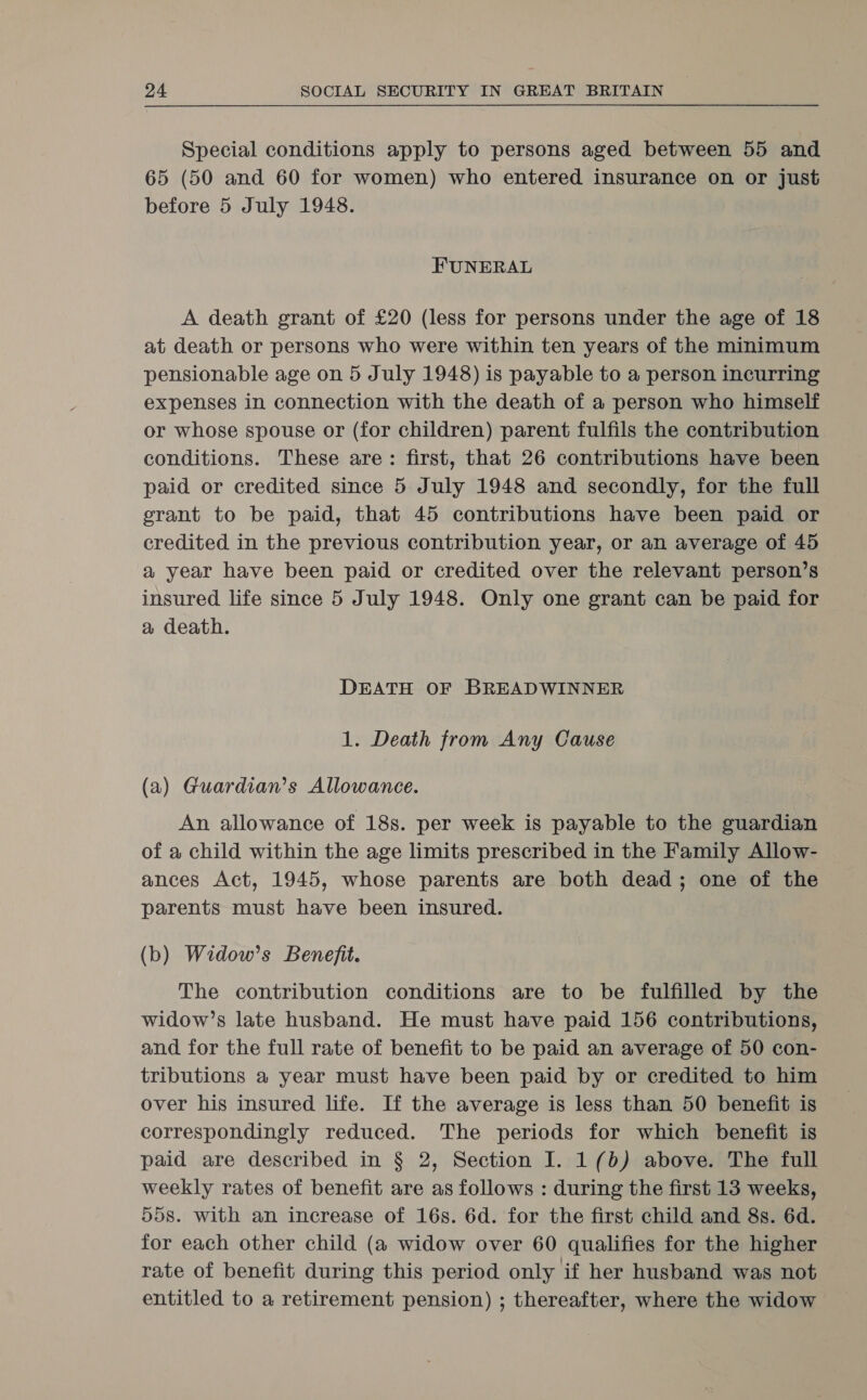 Special conditions apply to persons aged between 55 and 65 (50 and 60 for women) who entered insurance on or just before 5 July 1948. FUNERAL A death grant of £20 (less for persons under the age of 18 at death or persons who were within ten years of the minimum pensionable age on 5 July 1948) is payable to a person incurring expenses in connection with the death of a person who himself or whose spouse or (for children) parent fulfils the contribution conditions. These are: first, that 26 contributions have been paid or credited since 5 July 1948 and secondly, for the full grant to be paid, that 45 contributions have been paid or credited in the previous contribution year, or an average of 45 a year have been paid or credited over the relevant person’s insured life since 5 July 1948. Only one grant can be paid for a death. DEATH OF BREADWINNER 1. Death from Any Cause (a) Guardian’s Allowance. An allowance of 18s. per week is payable to the guardian of a child within the age limits prescribed in the Family Allow- ances Act, 1945, whose parents are both dead; one of the parents must have been insured. (b) Widow’s Benefit. The contribution conditions are to be fulfilled by the widow’s late husband. He must have paid 156 contributions, and for the full rate of benefit to be paid an average of 50 con- tributions a year must have been paid by or credited to him over his insured life. If the average is less than 50 benefit is correspondingly reduced. The periods for which benefit is paid are described in § 2, Section I. 1(b) above. The full weekly rates of benefit are as follows : during the first 13 weeks, 558. with an increase of 16s. 6d. for the first child and 8s. 6d. for each other child (a widow over 60 qualifies for the higher rate of benefit during this period only if her husband was not entitled to a retirement pension) ; thereafter, where the widow