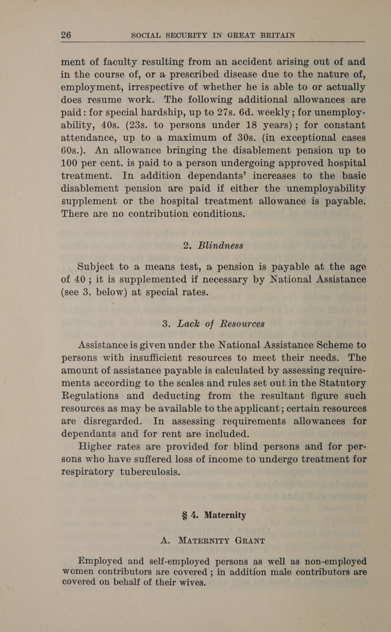  ment of faculty resulting from an accident arising out of and in the course of, or a prescribed disease due to the nature of, employment, irrespective of whether he is able to or actually does resume work. The following additional allowances are paid: for special hardship, up to 27s. 6d. weekly ; for unemploy- ability, 40s. (23s. to persons under 18 years); for constant attendance, up to a maximum of 30s. (in exceptional cases 60s.). An allowance bringing the disablement pension up to 100 per cent. is paid to a person undergoing approved hospital treatment. In addition dependants’ increases to the basic disablement pension are paid if either the unemployability supplement or the hospital treatment allowance is payable. There are no contribution conditions. 2. Blindness Subject to a means test, a pension is payable at the age of 40; it is supplemented if necessary by National Assistance (see 3. below) at special rates. 3. Lack of Resources Assistance is given under the National Assistance Scheme to persons with insufficient resources to meet their needs. The amount of assistance payable is calculated by assessing require- ments according to the scales and rules set out in the Statutory Regulations and deducting from the resultant figure such resources a8 may be available to the applicant; certain resources are disregarded. In assessing requirements allowances for dependants and for rent are included. Higher rates are provided for blind persons and for per- sons who have suffered loss of income to undergo treatment for respiratory tuberculosis. § 4. Maternity A. MATERNITY GRANT Kmployed and self-employed persons as well as non-employed women contributors are covered ; in addition male contributors are covered on behalf of their wives.