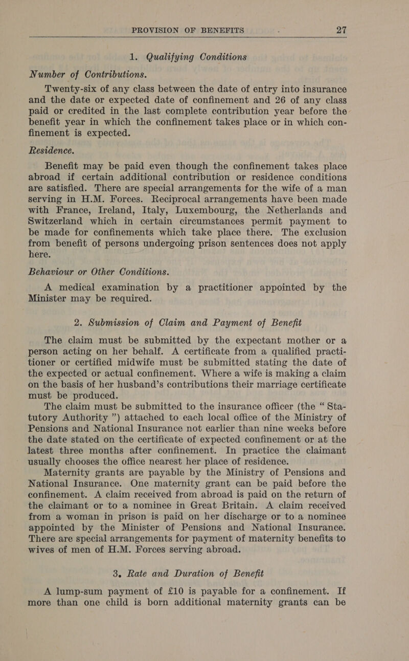 1. Qualifying Conditions Number of Contributions. Twenty-six of any class between the date of entry into insurance and the date or expected date of confinement and 26 of any class paid or credited in the last complete contribution year before the benefit year in which the confinement takes place or in which con- finement is expected. Residence. Benefit may be paid even though the confinement takes place abroad if certain additional contribution or residence conditions are satisfied. There are special arrangements for the wife of a man serving in H.M. Forces. Reciprocal arrangements have been made with France, Ireland, Italy, Luxembourg, the Netherlands and Switzerland which in certain circumstances permit payment to be made for confinements which take place there. The exclusion from benefit of persons undergoing prison sentences does not apply here. Behaviour or Other Conditions. A medical examination by a practitioner appointed by the Minister may be required. 2. Submission of Claim and Payment of Benefit The claim must be submitted by the expectant mother or a person acting on her behalf. A certificate from a qualified practi- tioner or certified midwife must be submitted stating the date of the expected or actual confinement. Where a wife is making a claim on the basis of her husband’s contributions their marriage certificate must be produced. The claim must be submitted to the insurance officer (the “ Sta- tutory Authority ”) attached to each local office of the Ministry of Pensions and National Insurance not earlier than nine weeks before the date stated on the certificate of expected confinement or at the latest three months after confinement. In practice the claimant usually chooses the office nearest her place of residence. Maternity grants are payable by the Ministry of Pensions and National Insurance. One maternity grant can be paid before the confinement. A claim received from abroad is paid on the return of the claimant or to a nominee in Great Britain. A claim received from a woman in prison is paid on her discharge or to a nominee appointed by the Minister of Pensions and National Insurance. There are special arrangements for payment of maternity benefits to wives of men of H.M. Forces serving abroad. 3. Rate and Duration of Benefit A lump-sum payment of £10 is payable for a confinement. If more than one child is born additional maternity grants can be