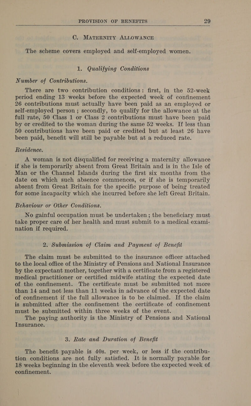 C. MATERNITY ALLOWANCE The scheme covers employed and self-employed women. 1. Qualifying Conditions Number of Contributions. There are two contribution conditions: first, in the 52-week period ending 13 weeks before the expected week of confinement 26 contributions must actually have been paid as an employed or self-employed person ; secondly, to qualify for the allowance at the full rate, 50 Class 1 or Class 2 contributions must have been paid by or credited to the woman during the same 52 weeks. If less than 50 contributions have been paid or credited but at least 26 have been paid, benefit will still be payable but at a reduced rate. Residence. A woman is not disqualified for receiving a maternity allowance if she is temporarily absent from Great Britain and is in the Isle of Man or the Channel Islands during the first six months from the date on which such absence commences, or if she is temporarily absent from Great Britain for the specific purpose of being treated for some incapacity which she incurred before she left Great Britain. Behaviour or Other Conditions. No gainful occupation must be undertaken ; the beneficiary must take proper care of her health and must submit to a medical exami- nation if required. 2. Submission of Claim and Payment of Benefit The claim must be submitted to the insurance officer attached to the local office of the Ministry of Pensions and National Insurance by the expectant mother, together with a certificate from a registered medical practitioner or certified midwife stating the expected date of the confinement. The certificate must be submitted not more than 14 and not less than 11 weeks in advance of the expected date of confinement if the full allowance is to be claimed. If the claim is submitted after the confinement the certificate of confinement must be submitted within three weeks of the event. The paying authority is the Ministry of Pensions and National Insurance. 3. Rate and Duration of Benefit The benefit payable is 40s. per week, or less if the contribu- tion conditions are not fully satisfied. It is normally payable for 18 weeks beginning in the eleventh week before the expected week of confinement.