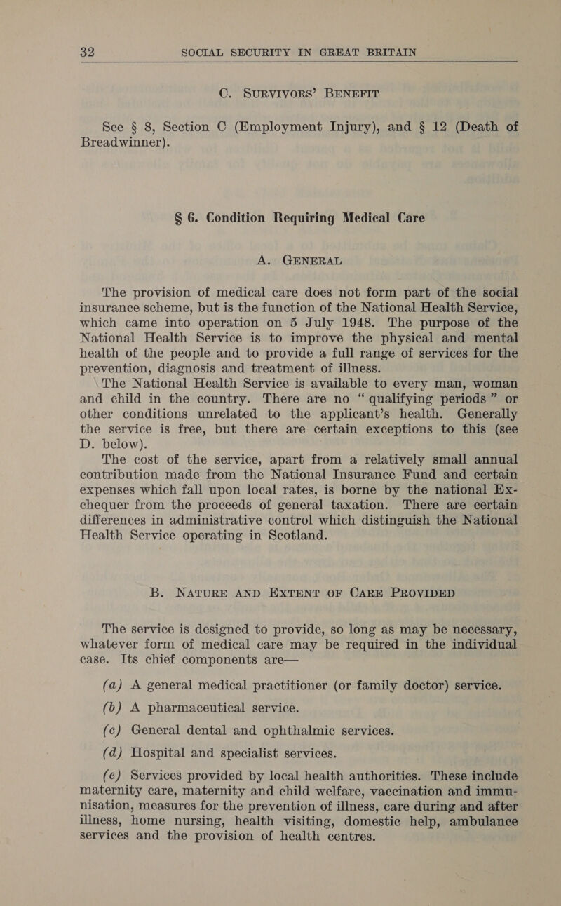 C. SURVIVORS’ BENEFIT See § 8, Section C (Employment Injury), and § 12 (Death of Breadwinner). § 6. Condition Requiring Medical Care A. GENERAL The provision of medical care does not form part of the social insurance scheme, but is the function of the National Health Service, which came into operation on 5 July 1948. The purpose of the National Health Service is to improve the physical and mental health of the people and to provide a full range of services for the prevention, diagnosis and treatment of illness. The National Health Service is available to every man, woman and child in the country. There are no “ qualifying periods ” or other conditions unrelated to the applicant’s health. Generally the service is free, but there are certain exceptions to this (see D. below). The cost of the service, apart from a relatively small annual contribution made from the National Insurance Fund and certain expenses which fall upon local rates, is borne by the national Ex- chequer from the proceeds of general taxation. There are certain differences in administrative control which distinguish the National Health Service operating in Scotland. B. NATURE AND EXTENT OF CARE PROVIDED The service is designed to provide, so long as may be necessary, whatever form of medical care may be required in the individual case. Its chief components are— (a) A general medical practitioner (or family doctor) service. (b) A pharmaceutical service. (c) General dental and ophthalmic services. (d) Hospital and specialist services. (e) Services provided by local health authorities. These include maternity care, maternity and child welfare, vaccination and immu- nisation, measures for the prevention of illness, care during and after illness, home nursing, health visiting, domestic help, ambulance services and the provision of health centres.