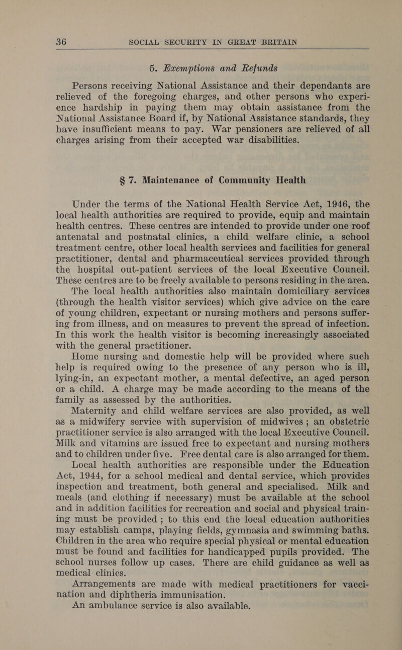 5. Hxemptions and Refunds Persons receiving National Assistance and their dependants are relieved of the foregoing charges, and other persons who experi- ence hardship in paying them may obtain assistance from the National Assistance Board if, by National Assistance standards, they have insufficient means to pay. War pensioners are relieved of all charges arising from their accepted war disabilities. § 7. Maintenance of Community Health Under the terms of the National Health Service Act, 1946, the local health authorities are required to provide, equip and maintain health centres. These centres are intended to provide under one roof antenatal and postnatal clinics, a child welfare clinic, a school treatment centre, other local health services and facilities for general practitioner, dental and pharmaceutical services provided through the hospital out-patient services of the local Executive Council. These centres are to be freely available to persons residing in the area. The local health authorities also maintain domiciliary services (through the health visitor services) which give advice on the care of young children, expectant or nursing mothers and persons suffer- ing from illness, and on measures to prevent the spread of infection. In this work the health visitor is becoming increasingly associated with the general practitioner. Home nursing and domestic help will be provided where such help is required owing to the presence of any person who is ill, lying-in, an expectant mother, a mental defective, an aged person or a child. A charge may be made according to the means of the family as assessed by the authorities. Maternity and child welfare services are also provided, as well as a midwifery service with supervision of midwives ; an obstetric practitioner service is also arranged with the local Executive Council. Milk and vitamins are issued free to expectant and nursing mothers and to children under five. Free dental care is also arranged for them. Local health authorities are responsible under the Education Act, 1944, for a school medical and dental service, which provides inspection and treatment, both general and specialised. Milk and meals (and clothing if necessary) must be available at the school and in addition facilities for recreation and social and physical train- ing must be provided ; to this end the local education authorities may establish camps, playing fields, gymnasia and swimming baths. Children in the area who require special physical or mental education must be found and facilities for handicapped pupils provided. The School nurses follow up cases. There are child guidance as well as medical clinics. Arrangements are made with medical practitioners for vacci- nation and diphtheria immunisation. An ambulance service is also available.