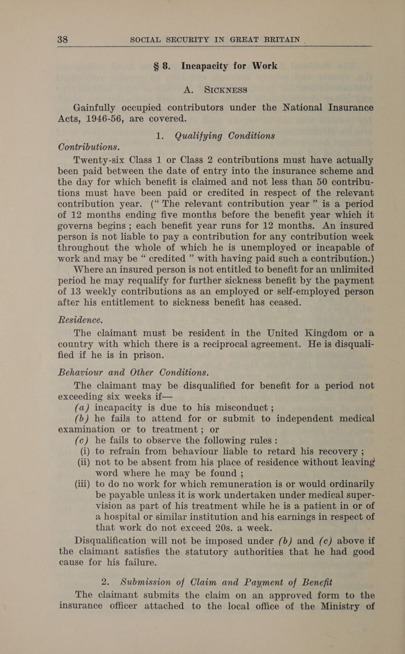 § 8. Incapacity for Work A. SICKNESS Gainfully occupied contributors under the National Insurance Acts, 1946-56, are covered. 1. Qualifying Conditions Contributions. Twenty-six Class 1 or Class 2 contributions must have actually been paid between the date of entry into the insurance scheme and the day for which benefit is claimed and not less than 50 contribu- tions must have been paid or credited in respect of the relevant contribution year. (“ The relevant contribution year” is a period of 12 months ending five months before the benefit year which it governs begins ; each benefit year runs for 12 months. An insured person is not liable to pay a contribution for any contribution week throughout the whole of which he is unemployed or incapable of work and may be “ credited ” with having paid such a contribution. ) Where an insured person is not entitled to benefit for an unlimited period he may requalify for further sickness benefit by the payment of 13 weekly contributions as an employed or self-employed person after his entitlement to sickness benefit has ceased. Residence. The claimant must be resident in the United Kingdom or a country with which there is a reciprocal agreement. He is disquali- fied if he is in prison. Behaviour and Other Conditions. The claimant may be disqualified for benefit for a period not exceeding six weeks if— (a) incapacity is due to his misconduct ; (b&gt;) he fails to attend for or submit to independent medical examination or to treatment; or (c) he fails to observe the following rules : (i) to refrain from behaviour liable to retard his recovery ; (ii) not to be absent from his place of residence without leaving word where he may be found ; (iii) to do no work for which remuneration is or would ordinarily be payable unless it is work undertaken under medical super- vision aS part of his treatment while he is a patient in or of a hospital or similar institution and his earnings in respect of that work do not exceed 20s. a week. Disqualification will not be imposed under (b) and (ce) hort if the claimant satisfies the statutory authorities that he had good cause for his failure. 2. Submission of Claim and Payment of Benefit The claimant submits the claim on an approved form to the insurance officer attached to the local office of the Ministry of