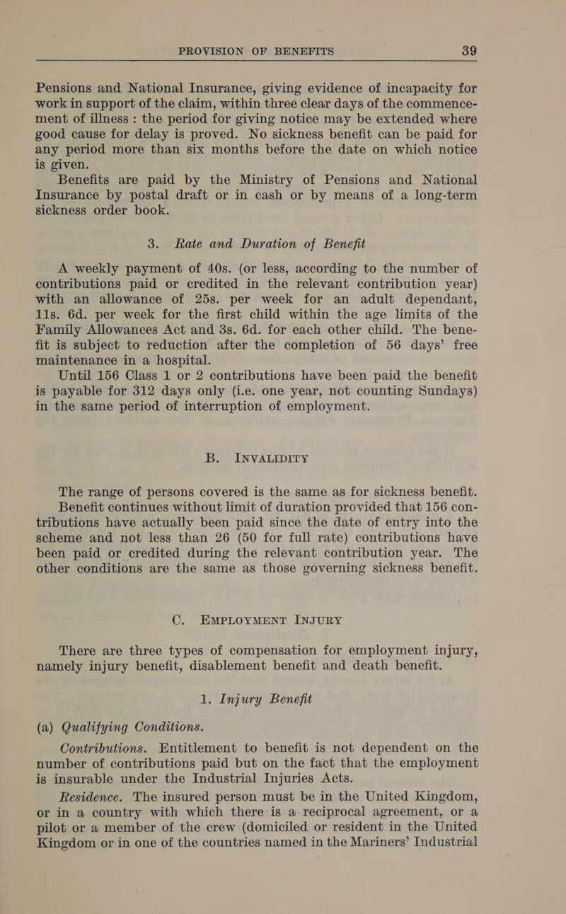 Pensions and National Insurance, giving evidence of incapacity for work in support of the claim, within three clear days of the commence- ment of illness : the period for giving notice may be extended where good cause for delay is proved. No sickness benefit can be paid for any period more than six months before the date on which notice is given. . Benefits are paid by the Ministry of Pensions and National Insurance by postal draft or in cash or by means of a long-term sickness order book. 3. Rate and Duration of Benefit A weekly payment of 40s. (or less, according to the number of contributions paid or credited in the relevant contribution year) with an allowance of 25s. per week for an adult dependant, lis. 6d. per week for the first child within the age limits of the Family Allowances Act and 3s. 6d. for each other child. The bene- fit is subject to reduction after the completion of 56 days’ free maintenance in a hospital. Until 156 Class 1 or 2 contributions have been paid the benefit is payable for 312 days only (i.e. one year, not counting Sundays) in the same period of interruption of employment. B. INVALIDITY The range of persons covered is the same as for sickness benefit. Benefit continues without limit of duration provided that 156 con- tributions have actually been paid since the date of entry into the scheme and not less than 26 (50 for full rate) contributions have been paid or credited during the relevant contribution year. The other conditions are the same as those governing sickness benefit. C. EMPLOYMENT INJURY There are three types of compensation for employment injury, namely injury benefit, disablement benefit and death benefit. 1. Injury Benefit (a) Qualifying Conditions. Contributions. Entitlement to benefit is not dependent on the number of contributions paid but on the fact that the employment is insurable under the Industrial Injuries Acts. Residence. The insured person must be in the United Kingdom, or in a country with which there is a reciprocal agreement, or a pilot or a member of the crew (domiciled or resident in the United Kingdom or in one of the countries named in the Mariners’ Industrial