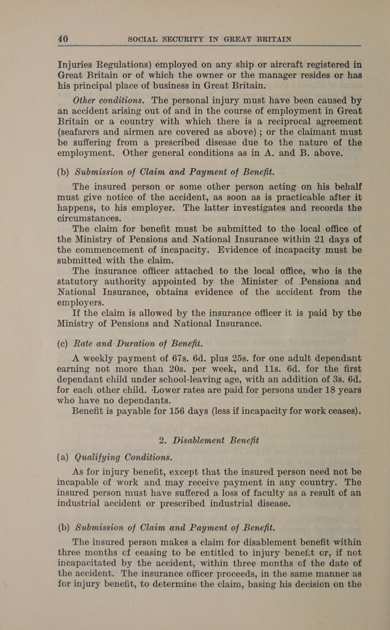 Injuries Regulations) employed on any ship or aircraft registered in Great Britain or of which the owner or the manager resides or has his principal place of business in Great Britain. Other conditions. The personal injury must have been caused by an accident arising out of and in the course of employment in Great Britain or a country with which there is a reciprocal agreement (seafarers and airmen are covered as above) ; or the claimant must be suffering from a prescribed disease due to the nature of the employment. Other general conditions as in A. and B. above. (b) Submission of Claim and Payment of Benefit. The insured person or some other person acting on his behalf must give notice of the accident, as soon as is practicable after it happens, to his employer. The latter investigates and records the circumstances. The claim for benefit must be submitted to the local office of the Ministry of Pensions and National Insurance within 21 days of the commencement of incapacity. Evidence of incapacity must be submitted with the claim. The insurance officer attached to the local office, who is the statutory authority appointed by the Minister of Pensions and National Insurance, obtains evidence of the accident from the employers. If the claim is allowed by the insurance officer it is paid by the Ministry of Pensions and National Insurance. (c) Rate and Duration of Benefit. A weekly payment of 67s. 6d. plus 25s. for one adult dependant earning not more than 20s. per week, and 11s. 6d. for the first dependant child under school-leaving age, with an addition of 3s. 6d. for each other child. ‘Lower rates are paid for persons under 18 years who have no dependants. | Benefit is payable for 156 days (less if incapacity for work ceases). 2. Disablement Benefit (a) Qualifying Conditions. | As for injury benefit, except that the insured person need not be incapable of work and may receive payment in any country. The insured person must have suffered a loss of faculty as a result of an industrial accident or prescribed industrial disease. (b) Submission of Claim and Payment of Benefit. The insured person makes a claim for disablement benefit within three months of ceasing to be entitled to injury benefit or, if not incapacitated by the accident, within three months of the date of the accident. The insurance officer proceeds, in the same manner as for injury benefit, to determine the claim, basing his decision on the