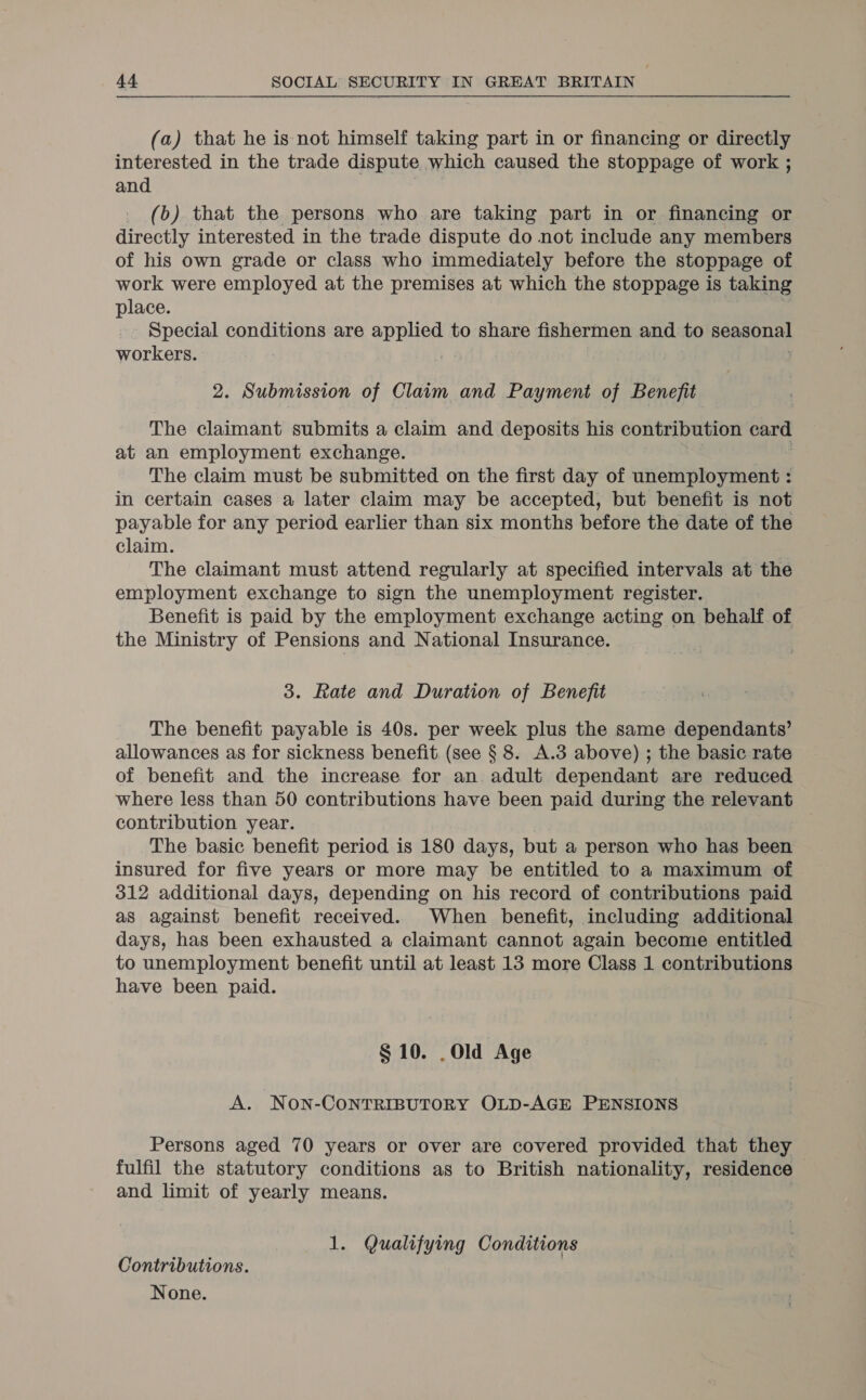 (a) that he is not himself taking part in or financing or directly interested in the trade dispute which caused the stoppage of work ; and _ (b). that the persons who are taking part in or financing or directly interested in the trade dispute do not include any members of his own grade or class who immediately before the stoppage of work were employed at the premises at which the stoppage is taking place. Special conditions are applied to share fishermen and to seasonal workers. 2. Submission of Claim and Payment of Benefit The claimant submits a claim and deposits his contribution card at an employment exchange. The claim must be submitted on the first day of saeinsroynae : in certain cases a later claim may be accepted, but benefit is not payable for any period earlier than six months before the date of the claim. The claimant must attend regularly at specified intervals at the employment exchange to sign the unemployment register. Benefit is paid by the employment exchange acting on behalf of the Ministry of Pensions and National Insurance. 3. Rate and Duration of Benefit The benefit payable is 40s. per week plus the same dependants’ allowances as for sickness benefit (see § 8. A.3 above) ; the basic rate of benefit and the increase for an. adult dependant are reduced where less than 50 contributions have been paid during the relevant contribution year. The basic benefit period is 180 days, but a person who has been insured for five years or more may be entitled to a maximum of 312 additional days, depending on his record of contributions paid as against benefit received. When benefit, including additional days, has been exhausted a claimant cannot again become entitled to unemployment benefit until at least 13 more Class 1 contributions have been paid. § 10. .Old Age A. NON-CONTRIBUTORY OLD-AGE PENSIONS Persons aged 70 years or over are covered provided that they — fulfil the statutory conditions as to British nationality, residence and limit of yearly means. 1. Qualifying Conditions Contributions. None.