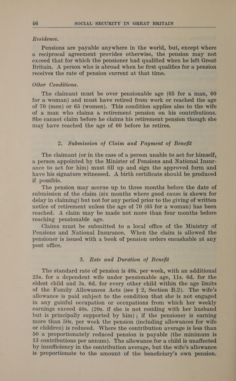 Residence. Pensions are payable anywhere in the world, but, except where a reciprocal agreement provides otherwise, the pension may not exceed that for which the pensioner had qualified when he left Great Britain. A person who is abroad when he first qualifies for a pension receives the rate of pension current at that time. . Other Conditions. The claimant must be over pensionable age (65 for a man, 60 for a woman) and must have retired from work or reached the age of 70 (men) or 65 (women). This condition applies also to the wife of a man who claims a retirement pension on his contributions. She cannot claim before he claims his retirement pension though she may have reached the age of 60 before he retires. 2. Submission of Claim and Payment of Benefit The claimant (or in the case of a person unable to act for himself, a person appointed by the Minister of Pensions and National Insur- ance to act for him) must fill up and sign the approved form and have his signature witnessed. A birth certificate should be produced if possible. The pension may accrue up to three months before the date of submission of the claim (six months where good cause is shown for delay in claiming) but not for any period prior to the giving of written notice of retirement unless the age of 70 (65 for a woman) has been reached. A claim may be made not more than four months before reaching pensionable age. Claims must be submitted to a local office of the Ministry of Pensions and National Insurance. When the claim is allowed the pensioner is issued with a book of pension orders encashable at any post office. 3. Rate and Duration of Benefit The standard rate of pension is 40s. per week, with an additional 25s. for a dependent wife under pensionable age, 11s. 6d. for the eldest child and 3s. 6d. for every other child within the age limits of the Family Allowances Acts (see § 2, Section B.2). The wife’s allowance is paid subject to the condition that she is not engaged in any gainful occupation or occupations from which her weekly earnings exceed 40s. (20s. if she is not residing with her husband but is principally supported by him); if the pensioner is earning more than 50s. per week the pension (including allowances for wife or children) is reduced. Where the contribution average is less than 50 a proportionately reduced pension is payable (the minimum is 13 contributions per annum). The allowance for a child is unaffected by insufficiency in the contribution average, but the wife’s allowance is proportionate to the amount of the beneficiary’s own pension.