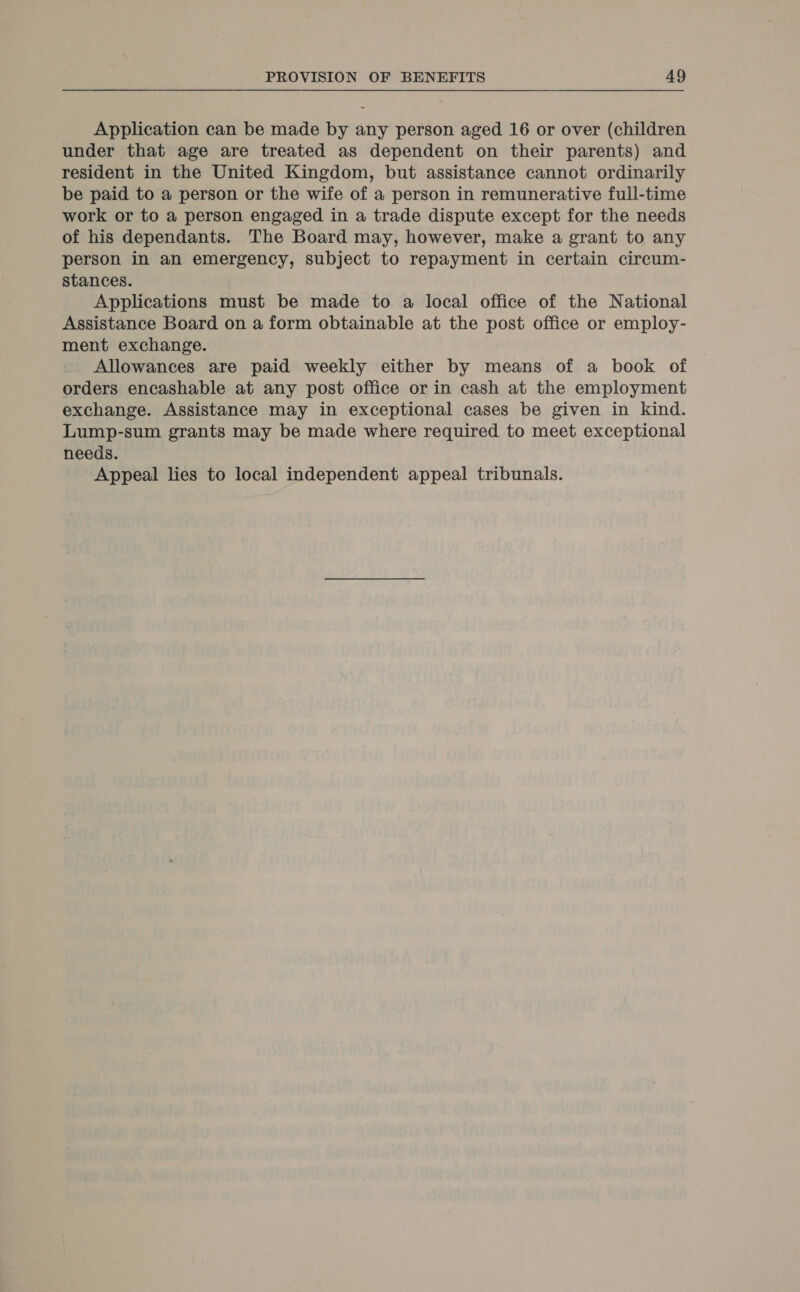 Application can be made by any person aged 16 or over (children under that age are treated as dependent on their parents) and resident in the United Kingdom, but assistance cannot ordinarily be paid to a person or the wife of a person in remunerative full-time work or to a person engaged in a trade dispute except for the needs of his dependants. The Board may, however, make a grant to any person in an emergency, subject to repayment in certain circum- stances. | Applications must be made to a local office of the National Assistance Board on a form obtainable at the post office or employ- ment exchange. Allowances are paid weekly either by means of a book of orders encashable at any post office or in cash at the employment exchange. Assistance may in exceptional cases be given in kind. Lump-sum grants may be made where required to meet exceptional needs. Appeal lies to local independent appeal tribunals.