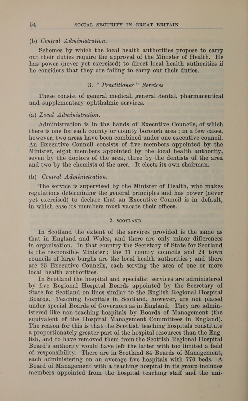 (b) Central Administration. Schemes by which the local health authorities propose to carry out their duties require the approval of the Minister of Health. He has power (never yet exercised) to direct local health authorities if he considers that they are failing to carry out their duties. 3. “ Practitioner ” Services These consist of general medical, general dental, pharmaceutical and supplementary ophthalmic services. (a) Local Administration. Administration is in the hands of Executive Councils, of which there is one for each county or county borough area ; in a few cases, however, two areas have been combined under one executive council. An Executive Council consists of five members appointed by the Minister, eight members appointed by the local health authority, seven by the doctors of the area, three by the dentists of the area and two by the chemists of the area. It elects its own chairman. (b) Central Administration. The service is supervised by the Minister of Health, who makes regulations determining the general principles and has power (never yet exercised) to declare that an Executive Council is in default, in which case its members must vacate their offices. 2. SCOTLAND In Scotland the extent of the services provided is the same as that in England and Wales, and there are only minor differences in organisation. In that country the Secretary of State for Scotland is the responsible Minister; the 31 county councils and 24 town councils of large burghs are the local health authorities ; and there are 25 Executive Councils, each serving the area of one or more local health authorities. In Scotland the hospital and specialist services are administered by five Regional Hospital Boards appointed by the Secretary of State for Scotland on lines similar to the English Regional Hospital Boards. Teaching hospitals in Scotland, however, are not placed under special Boards of Governors as in England. They are admin- istered like non-teaching hospitals by Boards of Management (the equivalent of the Hospital Management Committees in England). The reason for this is that the Scottish teaching hospitals constitute a proportionately greater part of the hospital resources than the Eng- lish, and to have removed them from the Scottish Regional Hospital Board’s authority would have left the latter with too limited a field of responsibility. There are in Scotland 84 Boards of Management, each administering on an average five hospitals with 770 beds. A Board of Management with a teaching hospital in its group includes members appointed from the hospital teaching staff and the uni-