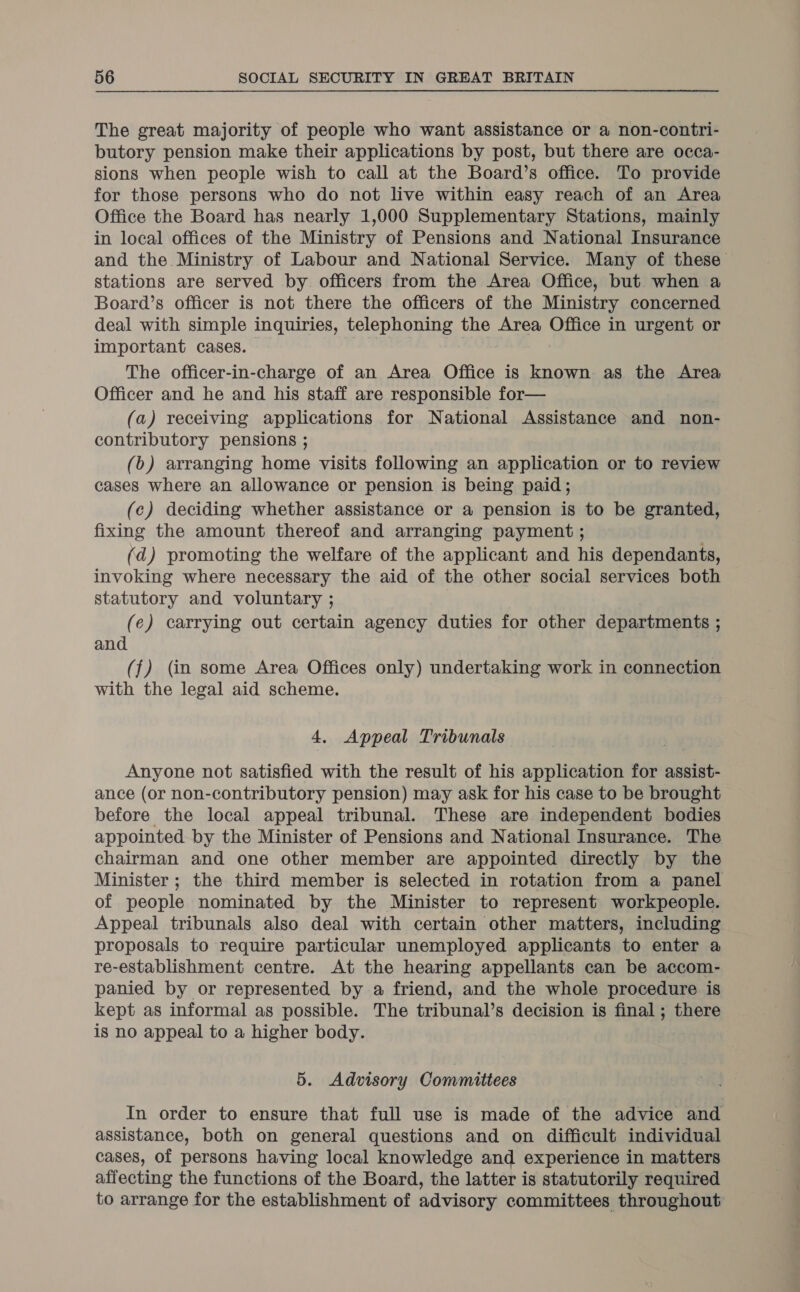 The great majority of people who want assistance or a non-contri- butory pension make their applications by post, but there are occa- sions when people wish to call at the Board’s office. To provide for those persons who do not live within easy reach of an Area Office the Board has nearly 1,000 Supplementary Stations, mainly in local offices of the Ministry of Pensions and National Insurance and the Ministry of Labour and National Service. Many of these stations are served by officers from the Area Office, but when a Board’s officer is not there the officers of the Ministry concerned deal with simple inquiries, telephoning the Area Office in urgent or important cases. The officer-in-charge of an Area Office is known: as the Area Officer and he and his staff are responsible for— (a) receiving applications for National Assistance and non- contributory pensions ; (b) arranging home visits following an application or to review cases where an allowance or pension is being paid; (c) deciding whether assistance or a pension is to be granted, fixing the amount thereof and arranging payment ; (ad) promoting the welfare of the applicant and his dependants, invoking where necessary the aid of the other social services both statutory and voluntary ; (e) carrying out certain agency duties for other departments ; and (f) (in some Area Offices only) undertaking work in connection with the legal aid scheme. 4, Appeal Tribunals Anyone not satisfied with the result of his application for assist- ance (or non-contributory pension) may ask for his case to be brought before the local appeal tribunal. These are independent bodies appointed by the Minister of Pensions and National Insurance. The chairman and one other member are appointed directly by the Minister ; the third member is selected in rotation from a panel of people nominated by the Minister to represent workpeople. Appeal tribunals also deal with certain other matters, including proposals to require particular unemployed applicants to enter a re-establishment centre. At the hearing appellants can be accom- panied by or represented by a friend, and the whole procedure is kept as informal as possible. The tribunal’s decision is final; there is no appeal to a higher body. 5. Advisory Committees In order to ensure that full use is made of the advice and assistance, both on general questions and on difficult individual cases, of persons having local knowledge and experience in matters affecting the functions of the Board, the latter is statutorily required to arrange for the establishment of advisory committees throughout