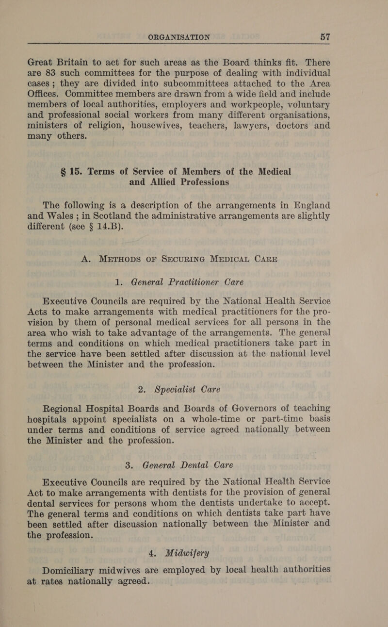 Great Britain to act for such areas as the Board thinks fit. There are 83 such committees for the purpose of dealing with individual cases ; they are divided into subcommittees attached to the Area Offices. Committee members are drawn from 4 wide field and include members of local authorities, employers and workpeople, voluntary and professional social workers from many different organisations, ministers of religion, housewives, teachers, lawyers, doctors and many others. § 15. Terms of Service of Members of the Medical and Allied Professions The following is a description of the arrangements in England and Wales ; in Scotland the administrative arrangements are slightly different (see § 14.B). A. METHODS OF SECURING MEDICAL CARE 1. General Practitioner Care Executive Councils are required by the National Health Service Acts to make arrangements with medical practitioners for the pro- vision by them of personal medical services for all persons in the area who wish to take advantage of the arrangements. The general terms and conditions on which medical practitioners take part in the service have been settled after discussion at the national level between the Minister and the profession. 2. Specialist Care Regional Hospital Boards and Boards of Governors of teaching hospitals appoint specialists on a whole-time or part-time basis under terms and conditions of service agreed nationally between the Minister and the profession. 3. General Dental. Care Executive Councils are required by the National Health Service Act to make arrangements with dentists for the provision of general dental services for persons whom the dentists undertake to accept. The general terms and conditions on which dentists take part have been settled after discussion nationally between the Minister and the profession. 4. Midwifery Domiciliary midwives are employed by local health authorities at rates nationally agreed. |