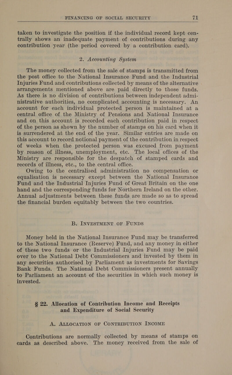 taken to investigate the position if the individual record kept cen- trally shows an inadequate payment of contributions during any contribution year (the period covered by a contribution card). 2. Accounting System The money collected from the sale of stamps is transmitted from the post office to the National Insurance Fund and the Industrial Injuries Fund and contributions collected by means of the alternative . arrangements mentioned above are paid directly to those funds. As there is no division of contributions between independent admi- nistrative authorities, no complicated accounting is necessary. An account for each individual protected person is maintained at a central office of the Ministry of Pensions and National Insurance and on this account is recorded each contribution paid in respect of the person as shown by the number of stamps on his card when it is surrendered at the end of the year. Similar entries are made on this account to record notional payment of the contribution in respect of weeks when the protected person was excused from payment by reason of illness, unemployment, etc. The local offices of the Ministry are responsible for the despatch of stamped cards and records of illness, etc., to the central office. Owing to the centralised administration no compensation or equalisation is necessary except between the National Insurance Fund and the Industrial Injuries Fund of Great Britain on the one hand and the corresponding funds for Northern Ireland on the other. Annual adjustments between these funds are made so as to spread the financial burden equitably between the two countries. B. INVESTMENT OF FUNDS Money held in the National Insurance Fund may be transferred to the National Insurance (Reserve) Fund, and any money in either of these two funds or the Industrial Injuries Fund may be paid over to the National Debt Commissioners and invested by them in any securities authorised by Parliament as investments for Savings Bank Funds. The National Debt Commissioners present annually to Parliament an account of the securities in which such money is invested. § 22. Allocation of Contribution Income and Receipts and Expenditure of Social Security A. ALLOCATION OF CONTRIBUTION INCOME Contributions are normally collected by means of stamps on cards as described above. The money received from the sale of